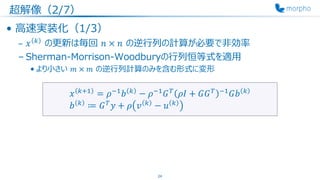 超解像（2/7）
• 高速実装化（1/3）
– 𝑥 𝑘
の更新は毎回 𝑛 × 𝑛 の逆行列の計算が必要で非効率
– Sherman-Morrison-Woodburyの行列恒等式を適用
• より小さい 𝑚 × 𝑚 の逆行列計算のみを含む形式に変形
24
𝑥 𝑘+1
= 𝜌−1
𝑏 𝑘
− 𝜌−1
𝐺 𝑇
𝜌𝐼 + 𝐺𝐺 𝑇 −1
𝐺𝑏 𝑘
𝑏 𝑘
≔ 𝐺 𝑇
𝑦 + 𝜌 𝑣 𝑘
− 𝑢 𝑘
 