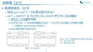 超解像（3/7）
• 高速実装化（2/3）
– 結局 𝜌𝐼 + 𝐺𝐺 𝑇 −1
の計算は避けられない
– 𝐺𝐺 𝑇
= 𝑆𝐻𝐻 𝑇
𝑆 𝑇
は アップサンプル-フィルタ-ダウンサンプルの構造
→ ポリフェーズ分解が可能
• アップサンプル → フィルタの処理をフィルタ → アップサンプルの順に入れ替え可能
– この関係は novel identity と呼ばれる
• フィルタ長を短くできるメリット
25
෩𝐻 𝑘 𝑧 : 𝐻𝐻 𝑇 に対応するフィルタ（z-domain）
↑ 𝐾 : アップサンプラ
↓ 𝐾 : ダウンサンプラ
引用：[1; Fig. 5]
 