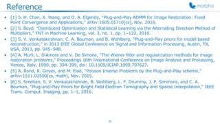 Reference
• [1] S. H. Chan, X. Wang, and O. A. Elgendy, “Plug-and-Play ADMM for Image Restoration: Fixed
Point Convergence and Applications,” arXiv:1605.01710[cs], Nov. 2016.
• [2] S. Boyd, “Distributed Optimization and Statistical Learning via the Alternating Direction Method of
Multipliers,” FNT in Machine Learning, vol. 3, no. 1, pp. 1–122, 2010.
• [3] S. V. Venkatakrishnan, C. A. Bouman, and B. Wohlberg, “Plug-and-Play priors for model based
reconstruction,” in 2013 IEEE Global Conference on Signal and Information Processing, Austin, TX,
USA, 2013, pp. 945–948.
• [4] A. Murli, L. D'Amore and V. De Simone, "The Wiener filter and regularization methods for image
restoration problems," Proceedings 10th International Conference on Image Analysis and Processing,
Venice, Italy, 1999, pp. 394-399, doi: 10.1109/ICIAP.1999.797627.
• [5] A. Rond, R. Giryes, and M. Elad, “Poisson Inverse Problems by the Plug-and-Play scheme,”
arXiv:1511.02500[cs, math], Nov. 2015.
• [6] S. Sreehari, S. V. Venkatakrishnan, B. Wohlberg, L. F. Drummy, J. P. Simmons, and C. A.
Bouman, “Plug-and-Play Priors for Bright Field Electron Tomography and Sparse Interpolation,” IEEE
Trans. Comput. Imaging, pp. 1–1, 2016.
30
 
