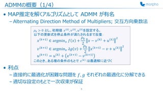 ADMMの概要（1/4）
• MAP推定を解くアルゴリズムとして ADMM が有名
– Alternating Direction Method of Multipliers; 交互方向乗数法
• 利点
– 直接的に最適化が困難な問題を 𝑓, 𝑔 それぞれの最適化に分解できる
– 適切な設定のもとで一次収束が保証
5
𝜌 𝑘 > 0 とし、初期値 𝑥 0 , 𝑣 0 , 𝑢 0 を設定する。
以下の更新式を停止条件が満たされるまで反復：
𝑥 𝑘+1
∈ argmin 𝑥 𝑓 𝑥 +
𝜌 𝑘
2
𝑥 − 𝑣 𝑘
+ 𝑢 𝑘 2
𝑣 𝑘+1
∈ argmin 𝑣 𝜆𝑔 𝑣 +
𝜌 𝑘
2
𝑥 𝑘+1
− 𝑣 + 𝑢 𝑘 2
𝑢(𝑘+1)
= 𝑢 𝑘
+ 𝑥 𝑘+1
− 𝑣 𝑘+1
このとき、ある種の条件のもとで 𝑥 𝑘 は最適解に近づく
 
