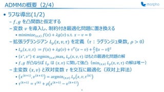 ADMMの概要（2/4）
• ラフな導出(1/2)
– 𝑓, 𝑔 を凸関数と仮定する
– 変数 𝑣 を導入し、制約付き最適化問題に置き換える
• minimize 𝑥,𝑣 𝑓 𝑥 + 𝜆𝑔 𝑣 s. t. 𝑥 − 𝑣 = 0
– 拡張ラグランジアン 𝐿 𝜌(𝑥, 𝑣, 𝜏) を定義（𝜏 : ラグランジュ乗数, 𝜌 > 0）
• 𝐿 𝜌 𝑥, 𝑣, 𝜏 ≔ 𝑓 𝑥 + 𝜆𝑔 𝑣 + 𝜏 𝑇
𝑥 − 𝑣 +
𝜌
2
𝑥 − 𝑣 2
• 𝑥∗
, 𝑣∗
∈ argmin 𝑥,𝑣 max 𝜏 𝐿 𝜌(𝑥, 𝑣, 𝜏) はもとの最適化問題の解
• 𝑓, 𝑔 が凸ならば 𝐿 𝜌 は (𝑥, 𝑣) に関して強凸（min 𝑥,𝑣 𝐿 𝜌(𝑥, 𝑣, 𝜏) の解は唯一）
– 主変数 𝑥, 𝑣 と双対変数 𝜏 を交互に最適化（双対上昇法）
• 𝑥 𝑘+1
, 𝑣 𝑘+1
= argmin(𝑥,𝑣) 𝐿 𝜌 𝑥, 𝑣, 𝜏 𝑘
• 𝜏 𝑘+1
= 𝜏 𝑘
+ 𝜌 𝑥 𝑘+1
− 𝑣 𝑘+1
6
 