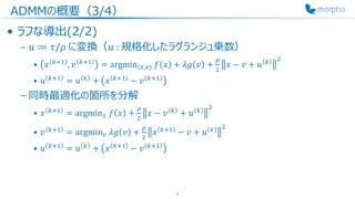 ADMMの概要（3/4）
• ラフな導出(2/2)
– 𝑢 ≔ 𝜏/𝜌 に変換（𝑢 : 規格化したラグランジュ乗数）
• 𝑥 𝑘+1
, 𝑣 𝑘+1
= argmin(𝑥,𝑣) 𝑓 𝑥 + 𝜆𝑔 𝑣 +
𝜌
2
𝑥 − 𝑣 + 𝑢 𝑘 2
• 𝑢 𝑘+1
= 𝑢 𝑘
+ 𝑥 𝑘+1
− 𝑣 𝑘+1
– 同時最適化の箇所を分解
• 𝑥 𝑘+1
= argmin 𝑥 𝑓 𝑥 +
𝜌
2
𝑥 − 𝑣 𝑘
+ 𝑢 𝑘 2
• 𝑣 𝑘+1
= argmin 𝑣 𝜆𝑔 𝑣 +
𝜌
2
𝑥 𝑘+1
− 𝑣 + 𝑢 𝑘 2
• 𝑢 𝑘+1
= 𝑢 𝑘
+ 𝑥 𝑘+1
− 𝑣 𝑘+1
7
 