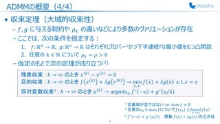 ADMMの概要（4/4）
• 収束定理（大域的収束性）
– 𝑓, 𝑔 に与える制約や 𝜌 𝑘 の違いなどにより多数のヴァリエーションが存在
– ここでは、次の条件を仮定する：
1. 𝑓: ℝ 𝑛
→ ℝ, 𝑔: ℝ 𝑛
→ ℝ はそれぞれプロパー1かつ下半連続2な最小値をもつ凸関数
2. 任意の 𝑘 ∈ ℕ について 𝜌 𝑘 = 𝜌 > 0
– 仮定のもとで次の定理が成り立つ[2]
8
1 定義域が空ではない i.e. dom 𝑓 ≠ ∅
2 任意の𝑥0 ∈ dom 𝑓について𝑓 𝑥0 ≤ liminf
𝑥→𝑥0
𝑓 𝑥
3 𝑓∗ −𝑢 + 𝑔∗(𝑢/𝜆) ： 関数 𝑓 𝑥 + 𝜆𝑔(𝑥) の凸共役
残差収束 : 𝑘 → ∞ のとき 𝑥 𝑘
− 𝑣 𝑘
→ 0
目的収束 : 𝑘 → ∞ のとき 𝑓 𝑥 𝑘
+ 𝜆𝑔 𝑣 𝑘
→ min
𝑥, 𝑣
𝑓 𝑥 + 𝜆𝑔 𝑣 s. t. 𝑥 = 𝑣
双対変数収束3 : 𝑘 → ∞ のとき 𝑢 𝑘
→ argmin 𝑢 𝑓∗
−𝑢 + 𝑔∗
(𝑢/𝜆)
 