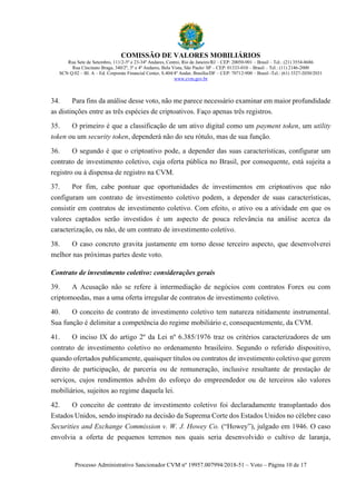 COMISSÃO DE VALORES MOBILIÁRIOS
Rua Sete de Setembro, 111/2-5º e 23-34º Andares, Centro, Rio de Janeiro/RJ – CEP: 20050-901 – Brasil – Tel.: (21) 3554-8686
Rua Cincinato Braga, 340/2º, 3º e 4º Andares, Bela Vista, São Paulo/ SP – CEP: 01333-010 – Brasil – Tel.: (11) 2146-2000
SCN Q.02 – Bl. A – Ed. Corporate Financial Center, S.404/4º Andar, Brasília/DF – CEP: 70712-900 – Brasil -Tel.: (61) 3327-2030/2031
www.cvm.gov.br
Processo Administrativo Sancionador CVM nº 19957.007994/2018-51 – Voto – Página 10 de 17
34. Para fins da análise desse voto, não me parece necessário examinar em maior profundidade
as distinções entre as três espécies de criptoativos. Faço apenas três registros.
35. O primeiro é que a classificação de um ativo digital como um payment token, um utility
token ou um security token, dependerá não do seu rótulo, mas de sua função.
36. O segundo é que o criptoativo pode, a depender das suas características, configurar um
contrato de investimento coletivo, cuja oferta pública no Brasil, por consequente, está sujeita a
registro ou à dispensa de registro na CVM.
37. Por fim, cabe pontuar que oportunidades de investimentos em criptoativos que não
configuram um contrato de investimento coletivo podem, a depender de suas características,
consistir em contratos de investimento coletivo. Com efeito, o ativo ou a atividade em que os
valores captados serão investidos é um aspecto de pouca relevância na análise acerca da
caracterização, ou não, de um contrato de investimento coletivo.
38. O caso concreto gravita justamente em torno desse terceiro aspecto, que desenvolverei
melhor nas próximas partes deste voto.
Contrato de investimento coletivo: considerações gerais
39. A Acusação não se refere à intermediação de negócios com contratos Forex ou com
criptomoedas, mas a uma oferta irregular de contratos de investimento coletivo.
40. O conceito de contrato de investimento coletivo tem natureza nitidamente instrumental.
Sua função é delimitar a competência do regime mobiliário e, consequentemente, da CVM.
41. O inciso IX do artigo 2º da Lei nº 6.385/1976 traz os critérios caracterizadores de um
contrato de investimento coletivo no ordenamento brasileiro. Segundo o referido dispositivo,
quando ofertados publicamente, quaisquer títulos ou contratos de investimento coletivo que gerem
direito de participação, de parceria ou de remuneração, inclusive resultante de prestação de
serviços, cujos rendimentos advêm do esforço do empreendedor ou de terceiros são valores
mobiliários, sujeitos ao regime daquela lei.
42. O conceito de contrato de investimento coletivo foi declaradamente transplantado dos
Estados Unidos, sendo inspirado na decisão da Suprema Corte dos Estados Unidos no célebre caso
Securities and Exchange Commission v. W. J. Howey Co. (“Howey”), julgado em 1946. O caso
envolvia a oferta de pequenos terrenos nos quais seria desenvolvido o cultivo de laranja,
 