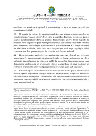 COMISSÃO DE VALORES MOBILIÁRIOS
Rua Sete de Setembro, 111/2-5º e 23-34º Andares, Centro, Rio de Janeiro/RJ – CEP: 20050-901 – Brasil – Tel.: (21) 3554-8686
Rua Cincinato Braga, 340/2º, 3º e 4º Andares, Bela Vista, São Paulo/ SP – CEP: 01333-010 – Brasil – Tel.: (11) 2146-2000
SCN Q.02 – Bl. A – Ed. Corporate Financial Center, S.404/4º Andar, Brasília/DF – CEP: 70712-900 – Brasil -Tel.: (61) 3327-2030/2031
www.cvm.gov.br
Processo Administrativo Sancionador CVM nº 19957.007994/2018-51 – Voto – Página 11 de 17
combinada com a contratação opcional de um contrato de prestação de serviço para cultivo e
operação da propriedade.
43. O conceito de contrato de investimento coletivo pode abarcar negócios com diversos
formatos nos mais variados setores16
. Com efeito, a diversidade de ativos e projetos nos quais os
recursos captados mediante ofertas de contratos de investimento coletivo foram investidos no
passado é prova eloquente de que a destinação dos recursos, isoladamente considerada, é fator de
pouca ou nenhuma relevância para a análise acerca da existência de um CIC. Laranjas certamente
não são valores mobiliários, assim como não o são quartos de hotel, vagas de garagem, bois e
avestruzes, para ficar apenas em alguns dos exemplos mais famosos no Brasil.
44. Do mesmo modo, o local onde o empreendimento será desenvolvido tende a ser irrelevante
para o exame. As oportunidades de investimento ofertadas em Howey continuariam a ser valores
mobiliários caso os laranjais não estivessem na Flórida, mas em São Paulo, assim como a busca
da poupança brasileira para um investimento coletivo na engorda de boi pode configurar um
contrato de investimento coletivo independentemente do local em que o gado irá pastar17
.
45. Em resumo: pode haver contrato de investimento coletivo mesmo quando a totalidade dos
recursos captados é aplicada em outro país na criação, desenvolvimento ou aquisição de ativos ou
atividades que não estão sujeitos à disciplina da CVM. Afinal de contas, o conceito tem natureza
instrumental e o regime mobiliário não busca proteger laranjas, quartos hotéis, bois ou criptoativos,
mas a poupança brasileira.
16
Como me manifestei em 07.05.2019 no PAS CVM no
19957.006343/2017-63, Rel. Dir. Carlos Alberto Rebello
Sobrinho.
17
Dado que o caso em tela envolve investimento em criptoativos, vale uma referência às chamadas fazendas de
mineração (mining farms) de Bitcoins – data centers equipados para validar as transações realizadas com a referida
criptomoeda, atividade que é remunerada, pelo próprio sistema, com frações daquela moeda. A atividade de
mineração, sobretudo em criptoativos mais populares, como o Bitcoin, tem se mostrado cada vez mais complexa,
demandando investimentos não só em tecnologia como também em energia. Por tal motivo, essas fazendas são
montadas em regiões que oferecem energia elétrica barata.
Na medida em que os investimentos em criptoativos foram se tornando mais conhecidos e, principalmente, em que
alguns desses ativos experimentaram valorizações bastante expressivas, foram noticiadas oportunidades de
investimento não nos criptoativos, mas nas fazendas de criptoativos. O paralelo com a situação fática do caso Howey
é, penso, bastante evidente, e tais ofertas têm sido consideradas, no Brasil em outros países, como ofertas de CIC,
independentemente de o criptoativo ser um valor mobiliário ou da localização do data center. Já em 19.12.2017, no
âmbito do Processo Administrativo CVM nº 19957.006966/2019-06, o Colegiado da CVM decidiu editar deliberação
(Deliberação CVM nº 826/2019) determinando a cessação de uma oferta de cotas em um empreendimento destinado
à mineração de Bitcoins.
 