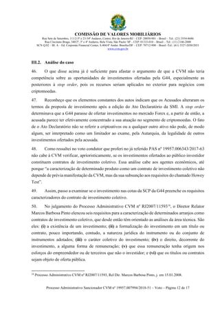 COMISSÃO DE VALORES MOBILIÁRIOS
Rua Sete de Setembro, 111/2-5º e 23-34º Andares, Centro, Rio de Janeiro/RJ – CEP: 20050-901 – Brasil – Tel.: (21) 3554-8686
Rua Cincinato Braga, 340/2º, 3º e 4º Andares, Bela Vista, São Paulo/ SP – CEP: 01333-010 – Brasil – Tel.: (11) 2146-2000
SCN Q.02 – Bl. A – Ed. Corporate Financial Center, S.404/4º Andar, Brasília/DF – CEP: 70712-900 – Brasil -Tel.: (61) 3327-2030/2031
www.cvm.gov.br
Processo Administrativo Sancionador CVM nº 19957.007994/2018-51 – Voto – Página 12 de 17
III.2. Análise do caso
46. O que disse acima já é suficiente para afastar o argumento de que a CVM não teria
competência sobre as oportunidades de investimentos ofertadas pela G44, especialmente as
posteriores à stop order, pois os recursos seriam aplicados no exterior para negócios com
criptomoedas.
47. Reconheço que os elementos constantes dos autos indicam que os Acusados alteraram os
termos da proposta de investimento após a edição do Ato Declaratório da SMI. A stop order
determinava que a G44 parasse de ofertar investimentos no mercado Forex e, a partir de então, a
acusada parece ter efetivamente concentrado a sua atuação no segmento de criptomoedas. O fato
de o Ato Declaratório não se referir a criptoativos ou a qualquer outro ativo não pode, de modo
algum, ser interpretado como um limitador ao exame, pela Autarquia, da legalidade de outros
investimentos ofertados pela acusada.
48. Como ressaltei no voto condutor que proferi no já referido PAS nº 19957.006343/2017-63
não cabe à CVM verificar, aprioristicamente, se os investimentos ofertados ao público investidor
constituem contratos de investimento coletivo. Essa análise cabe aos agentes econômicos, até
porque “a caracterização de determinado produto como um contrato de investimento coletivo não
depende de prévia manifestação da CVM, mas da sua subsunção aos requisitos do chamado Howey
Test”.
49. Assim, passo a examinar se o investimento nas cotas da SCP da G44 preenche os requisitos
caracterizadores do contrato de investimento coletivo.
50. No julgamento do Processo Administrativo CVM nº RJ2007/1159318
, o Diretor Relator
Marcos Barbosa Pinto elencou seis requisitos para a caracterização de determinados arranjos como
contratos de investimento coletivo, que desde então têm orientado as análises da área técnica. São
eles: (i) a existência de um investimento; (ii) a formalização do investimento em um título ou
contrato, pouco importando, contudo, a natureza jurídica do instrumento ou do conjunto de
instrumentos adotados; (iii) o caráter coletivo do investimento; (iv) o direito, decorrente do
investimento, a alguma forma de remuneração; (v) que essa remuneração tenha origem nos
esforços do empreendedor ou de terceiros que não o investidor; e (vi) que os títulos ou contratos
sejam objeto de oferta pública.
18
Processo Administrativo CVM nº RJ2007/11593, Rel Dir. Marcos Barbosa Pinto, j. em 15.01.2008.
 