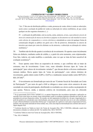 COMISSÃO DE VALORES MOBILIÁRIOS
Rua Sete de Setembro, 111/2-5º e 23-34º Andares, Centro, Rio de Janeiro/RJ – CEP: 20050-901 – Brasil – Tel.: (21) 3554-8686
Rua Cincinato Braga, 340/2º, 3º e 4º Andares, Bela Vista, São Paulo/ SP – CEP: 01333-010 – Brasil – Tel.: (11) 2146-2000
SCN Q.02 – Bl. A – Ed. Corporate Financial Center, S.404/4º Andar, Brasília/DF – CEP: 70712-900 – Brasil -Tel.: (61) 3327-2030/2031
www.cvm.gov.br
Processo Administrativo Sancionador CVM nº 19957.007994/2018-51 – Voto – Página 14 de 17
“Art. 3º São atos de distribuição pública a venda, promessa de venda, oferta à venda ou subscrição,
assim como a aceitação de pedido de venda ou subscrição de valores mobiliários, de que conste
qualquer um dos seguintes elementos: (...)
IV – a utilização de publicidade, oral ou escrita, cartas, anúncios, avisos, especialmente através de
meios de comunicação de massa ou eletrônicos (páginas ou documentos na rede mundial ou outras
redes abertas de computadores e correio eletrônico), entendendo-se como tal qualquer forma de
comunicação dirigida ao público em geral com o fim de promover, diretamente ou através de
terceiros que atuem por conta do ofertante ou da emissora, a subscrição ou alienação de valores
mobiliários.”
58. Também não há dúvida quanto à existência de investimento. Os aportes eram inicialmente
feitos em dinheiro, mediante cartão de crédito, e, a partir de certo momento, com criptomoedas.
Esse fato, todavia, em nada modifica a conclusão, uma vez que se trata de bem suscetível de
avaliação econômica22
.
59. Esses aportes eram feitos na expectativa de retorno, o que confirma não se tratar de
consumo, mas de investimento. Como visto, eram ofertados diversos tipos de “cotas de
participação” para valores de investimento variados23
, que davam direito a diversos rendimentos
mensais médios. Havia quatro tipos de “cotas de participação”, com valores distintos de
investimento, ganho diário (entre 0,40% e 0,65%) e rendimento mensal médio (entre R$79,20 e
R$1.287,00)24
.
60. O investimento era formalizado por meio de um “Contrato Social de Sociedade em Conta
de Participação”25
, por meio do qual a G44 se obrigava a atuar como sócio ostensivo de uma
sociedade em conta de participação, distribuindo os resultados aos sócios ocultos na proporção de
suas quotas. Nota-se, ainda, a natureza coletiva do investimento, pois esse era oferecido
22
No já mencionado PAS CVM nº SP2007/111, os aportes financeiros dos investidores destinados a aplicações no
mercado Forex eram feitos em moeda virtual, denominada e-gold, ou mediante depósitos efetuados por meio de uma
prestadora de serviços financeiros online. Na ocasião, um dos argumentos de defesa foi o de que a negociação de e-
gold não poderia ser considerada como intermediação, uma que a moeda virtual não seria em si um valor mobiliário,
ao que a Diretora Relatora Luciana Dias afirmou que “a negociação do e-gold era o meio para a negociação do Forex,
portanto, não está sendo analisada de forma isolada, mas, como uma etapa da intermediação dos contratos derivativos”
objeto daquele PAS.
23
Conforme descrito na Tabela no item 6 do Termo de Acusação (Doc. SEI no
0585306), elaborada a partir dos
documentos coletados no website da G44. Ver também Doc. SEI no
0419339.
24
Conforme Tabela no item 6 do Termo de Acusação (Doc. SEI no
0585306).
25
Doc. SEI no
0486650.
 