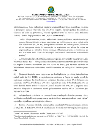 COMISSÃO DE VALORES MOBILIÁRIOS
Rua Sete de Setembro, 111/2-5º e 23-34º Andares, Centro, Rio de Janeiro/RJ – CEP: 20050-901 – Brasil – Tel.: (21) 3554-8686
Rua Cincinato Braga, 340/2º, 3º e 4º Andares, Bela Vista, São Paulo/ SP – CEP: 01333-010 – Brasil – Tel.: (11) 2146-2000
SCN Q.02 – Bl. A – Ed. Corporate Financial Center, S.404/4º Andar, Brasília/DF – CEP: 70712-900 – Brasil -Tel.: (61) 3327-2030/2031
www.cvm.gov.br
Processo Administrativo Sancionador CVM nº 19957.007994/2018-51 – Voto – Página 15 de 17
indistintamente, de forma padronizada e poderia ser adquirido por vários investidores, conforme
os documentos trazidos pela SOI e pela SMI. Com respeito à natureza jurídica do contrato de
sociedade em conta de participação, convém reproduzir trecho do voto do então Presidente
Marcelo Trindade no julgamento do PAS CVM nº RJ2006/336426
:
“embora falte personalidade jurídica à sociedade em conta de participação, não há dúvida de que
nelas os sócios participantes investem recursos para que o sócio ostensivo exerça o objeto social
com exclusividade (CC., art. 991), participando dos resultados. Tal contrato, portanto, confere aos
sócios participantes direito de participação em rendimentos que advêm do esforço do
empreendedor, e se é ofertado a diversas pessoas, e publicamente, preenche os requisitos de que
trata o inciso IX do art. 2º da Lei 6.385/76 para caracterizar-se como contrato de investimento
coletivo.”
61. A remuneração oferecida tinha origem nos esforços do empreendedor ou de terceiros, pois
decorria da atuação da G44 como gestora discricionária dos recursos aportados pelos investidores.
Os próprios Acusados reconhecem, em suas razões de defesa, que deveriam devolver aos
investidores o resultado do investimento, deduzidos os custos das operações e a remuneração da
G44.
62. No tocante à autoria, restou comprovado que Joselita Escobar era a titular da totalidade do
capital social da G44 EIRELI e, posteriormente, continuou a figurar no quadro social das
sociedades resultantes das transformações societárias descritas no item 29 do Relatório que
acompanha este Voto. O website da G44 estava registrado em nome de Joselita Escobar. Por seu
turno, Saleem Zaheer tornou-se sócio de Joselita Escobar em 07.02.2018, enquanto ainda
perdurava a captação de clientes nos moldes que conduziram à edição do Ato Declaratório pela
SMI em 20.03.2018.
63. Adicionalmente, a infração em comento é caracterizada pela oferta irregular dos valores
mobiliários, sendo indiferente, para a caracterização do ilícito, a demonstração da venda efetiva27
ou, ainda, a geração de prejuízos aos investidores.
64. Embora a Acusação não tenha caracterizado a conduta da G44 e seus sócios como infração
ao artigo 16, III, da Lei nº 6.385/1976 (intermediação de valores mobiliários por pessoa que não
26
PAS CVM nº RJ2006/3364, Rel. Pres. Marcelo Trindade, j. em 16.05.2007.
27
Conforme manifestação de voto que proferi em 07.05.2019 no PAS CVM no
19957.006343/2017-63, Rel. Dir.
Carlos Alberto Rebello Sobrinho.
 