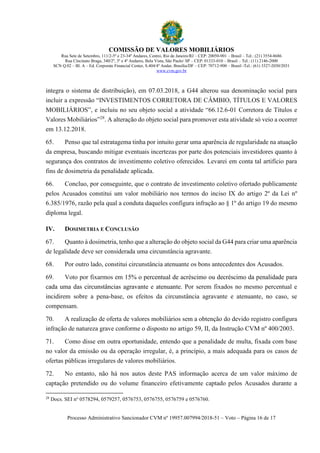COMISSÃO DE VALORES MOBILIÁRIOS
Rua Sete de Setembro, 111/2-5º e 23-34º Andares, Centro, Rio de Janeiro/RJ – CEP: 20050-901 – Brasil – Tel.: (21) 3554-8686
Rua Cincinato Braga, 340/2º, 3º e 4º Andares, Bela Vista, São Paulo/ SP – CEP: 01333-010 – Brasil – Tel.: (11) 2146-2000
SCN Q.02 – Bl. A – Ed. Corporate Financial Center, S.404/4º Andar, Brasília/DF – CEP: 70712-900 – Brasil -Tel.: (61) 3327-2030/2031
www.cvm.gov.br
Processo Administrativo Sancionador CVM nº 19957.007994/2018-51 – Voto – Página 16 de 17
integra o sistema de distribuição), em 07.03.2018, a G44 alterou sua denominação social para
incluir a expressão “INVESTIMENTOS CORRETORA DE CÂMBIO, TÍTULOS E VALORES
MOBILIÁRIOS”, e incluiu no seu objeto social a atividade “66.12.6-01 Corretora de Títulos e
Valores Mobiliários”28
. A alteração do objeto social para promover esta atividade só veio a ocorrer
em 13.12.2018.
65. Penso que tal estratagema tinha por intuito gerar uma aparência de regularidade na atuação
da empresa, buscando mitigar eventuais incertezas por parte dos potenciais investidores quanto à
segurança dos contratos de investimento coletivo oferecidos. Levarei em conta tal artifício para
fins de dosimetria da penalidade aplicada.
66. Concluo, por conseguinte, que o contrato de investimento coletivo ofertado publicamente
pelos Acusados constitui um valor mobiliário nos termos do inciso IX do artigo 2º da Lei nº
6.385/1976, razão pela qual a conduta daqueles configura infração ao § 1º do artigo 19 do mesmo
diploma legal.
IV. DOSIMETRIA E CONCLUSÃO
67. Quanto à dosimetria, tenho que a alteração do objeto social da G44 para criar uma aparência
de legalidade deve ser considerada uma circunstância agravante.
68. Por outro lado, constitui circunstância atenuante os bons antecedentes dos Acusados.
69. Voto por fixarmos em 15% o percentual de acréscimo ou decréscimo da penalidade para
cada uma das circunstâncias agravante e atenuante. Por serem fixados no mesmo percentual e
incidirem sobre a pena-base, os efeitos da circunstância agravante e atenuante, no caso, se
compensam.
70. A realização de oferta de valores mobiliários sem a obtenção do devido registro configura
infração de natureza grave conforme o disposto no artigo 59, II, da Instrução CVM nº 400/2003.
71. Como disse em outra oportunidade, entendo que a penalidade de multa, fixada com base
no valor da emissão ou da operação irregular, é, a princípio, a mais adequada para os casos de
ofertas públicas irregulares de valores mobiliários.
72. No entanto, não há nos autos deste PAS informação acerca de um valor máximo de
captação pretendido ou do volume financeiro efetivamente captado pelos Acusados durante a
28
Docs. SEI no
0578294, 0579257, 0576753, 0576755, 0576759 e 0576760.
 