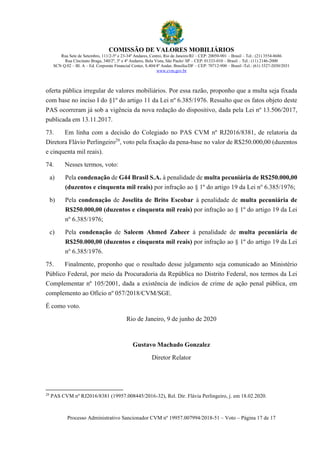 COMISSÃO DE VALORES MOBILIÁRIOS
Rua Sete de Setembro, 111/2-5º e 23-34º Andares, Centro, Rio de Janeiro/RJ – CEP: 20050-901 – Brasil – Tel.: (21) 3554-8686
Rua Cincinato Braga, 340/2º, 3º e 4º Andares, Bela Vista, São Paulo/ SP – CEP: 01333-010 – Brasil – Tel.: (11) 2146-2000
SCN Q.02 – Bl. A – Ed. Corporate Financial Center, S.404/4º Andar, Brasília/DF – CEP: 70712-900 – Brasil -Tel.: (61) 3327-2030/2031
www.cvm.gov.br
Processo Administrativo Sancionador CVM nº 19957.007994/2018-51 – Voto – Página 17 de 17
oferta pública irregular de valores mobiliários. Por essa razão, proponho que a multa seja fixada
com base no inciso I do §1º do artigo 11 da Lei nº 6.385/1976. Ressalto que os fatos objeto deste
PAS ocorreram já sob a vigência da nova redação do dispositivo, dada pela Lei nº 13.506/2017,
publicada em 13.11.2017.
73. Em linha com a decisão do Colegiado no PAS CVM nº RJ2016/8381, de relatoria da
Diretora Flávio Perlingeiro29
, voto pela fixação da pena-base no valor de R$250.000,00 (duzentos
e cinquenta mil reais).
74. Nesses termos, voto:
a) Pela condenação de G44 Brasil S.A. à penalidade de multa pecuniária de R$250.000,00
(duzentos e cinquenta mil reais) por infração ao § 1º do artigo 19 da Lei no
6.385/1976;
b) Pela condenação de Joselita de Brito Escobar à penalidade de multa pecuniária de
R$250.000,00 (duzentos e cinquenta mil reais) por infração ao § 1º do artigo 19 da Lei
no
6.385/1976;
c) Pela condenação de Saleem Ahmed Zaheer à penalidade de multa pecuniária de
R$250.000,00 (duzentos e cinquenta mil reais) por infração ao § 1º do artigo 19 da Lei
no
6.385/1976.
75. Finalmente, proponho que o resultado desse julgamento seja comunicado ao Ministério
Público Federal, por meio da Procuradoria da República no Distrito Federal, nos termos da Lei
Complementar nº 105/2001, dada a existência de indícios de crime de ação penal pública, em
complemento ao Ofício nº 057/2018/CVM/SGE.
É como voto.
Rio de Janeiro, 9 de junho de 2020
Gustavo Machado Gonzalez
Diretor Relator
29
PAS CVM nº RJ2016/8381 (19957.008445/2016-32), Rel. Dir. Flávia Perlingeiro, j. em 18.02.2020.
 