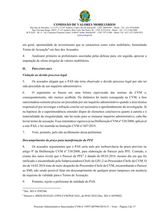 COMISSÃO DE VALORES MOBILIÁRIOS
Rua Sete de Setembro, 111/2-5º e 23-34º Andares, Centro, Rio de Janeiro/RJ – CEP: 20050-901 – Brasil – Tel.: (21) 3554-8686
Rua Cincinato Braga, 340/2º, 3º e 4º Andares, Bela Vista, São Paulo/ SP – CEP: 01333-010 – Brasil – Tel.: (11) 2146-2000
SCN Q.02 – Bl. A – Ed. Corporate Financial Center, S.404/4º Andar, Brasília/DF – CEP: 70712-900 – Brasil -Tel.: (61) 3327-2030/2031
www.cvm.gov.br
Processo Administrativo Sancionador CVM nº 19957.007994/2018-51 – Voto – Página 2 de 17
em geral, oportunidade de investimento que se caracteriza como valor mobiliário, formulando
Termo de Acusação4
em face dos Acusados.
4. Analisarei primeiro as preliminares suscitadas pelas defesas para, em seguida, apreciar a
imputação de oferta irregular de valores mobiliários.
II. PRELIMINARES
Violação ao devido processo legal
5. Os acusados alegam que o PAS não teria observado o devido processo legal por não ter
sido precedido de um inquérito administrativo.
6. O argumento se baseia em uma leitura equivocada das normas da CVM e,
consequentemente, não merece acolhida. Na dinâmica há muito consagrada na CVM, a fase
sancionadora somente precisa ser precedida por um inquérito administrativo quando a área técnica
responsável por investigar a infração conclui ser necessário o aprofundamento da investigação. Já
na hipótese de a superintendência entender dispor de elementos conclusivos quanto à autoria e à
materialidade da irregularidade, não há razão para se instaurar inquérito administrativo, cabe-lhe
lavrar termo de acusação. Essa sistemática vigorava já na Deliberação CVM nº 538/2008, aplicável
a este PAS, e foi mantida na Instrução CVM nº 607/2019.
7. Voto, portanto, pelo não acolhimento dessa preliminar.
Descumprimento do prazo para manifestação da PFE
8. Os acusados argumentam que o PAS seria nulo por inobservância do prazo previsto no
artigo 9º da Deliberação CVM nº 538/2008, para elaboração de Parecer pela PFE. Contudo, o
exame dos autos revela que o Parecer da PFE5
é datado de 09.03.2018, mesmo dia em que foi
ratificado e encaminhado pela Subprocuradora-Chefe da GJU-2 ao Procurador-Chefe da CVM. O
ato de 14.03.2018 trata de mero despacho do Procurador-Chefe da CVM, encaminhando o Parecer
ao SMI, não sendo possível falar em descumprimento de qualquer prazo tampouco em ausência
de requisito de validade para o Termo de Acusação.
9. Portanto, rejeito a preliminar de nulidade do PAS.
4
Doc. SEI no
0585306.
5
Parecer n. 00028/2018/GJU-2/PFE-CVM/PGF/AGU, de 09.03.2018 (Doc. SEI no
0459902).
 