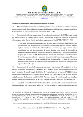 COMISSÃO DE VALORES MOBILIÁRIOS
Rua Sete de Setembro, 111/2-5º e 23-34º Andares, Centro, Rio de Janeiro/RJ – CEP: 20050-901 – Brasil – Tel.: (21) 3554-8686
Rua Cincinato Braga, 340/2º, 3º e 4º Andares, Bela Vista, São Paulo/ SP – CEP: 01333-010 – Brasil – Tel.: (11) 2146-2000
SCN Q.02 – Bl. A – Ed. Corporate Financial Center, S.404/4º Andar, Brasília/DF – CEP: 70712-900 – Brasil -Tel.: (61) 3327-2030/2031
www.cvm.gov.br
Processo Administrativo Sancionador CVM nº 19957.007994/2018-51 – Voto – Página 3 de 17
Extinção de punibilidade por alienação de controle societário
10. Adicionalmente, os acusados sustentam que teria havido alienação de controle societário
quando do ingresso de Saleem Zaheer no quadro social da companhia, do que resultaria na extinção
de punibilidade da G44, de acordo com precedentes desta CVM.
11. Tal argumento não merece acolhida. O entendimento majoritário da CVM sobre o tema é
que a transferência de controle não extingue a punibilidade de pessoas jurídicas6
. Como bem
colocado pelo então Diretor Otavio Yazbek no julgamento do PAS CVM nº RJ2007/14708:
“[N]ão posso concordar com os fundamentos de que se valeu o SMI para absolver a Intra, em
sede preliminar. Isto porque a alienação do controle da corretora não deve, em nenhuma hipótese,
implicar extinção da punibilidade. Admitir tal tese é o mesmo que jogar por terra toda a
racionalidade por trás da constituição da pessoa jurídica como centro de imputação de
responsabilidades independente da figura dos sócios. Por consequência, é igualmente inadequado
imaginar que, no limite, a CVM deva orientar sua atuação pela manutenção do quadro societário
do participante do mercado, sob o argumento de que, ao contrário, a aplicação da penalidade seria
‘injusta’ ou ‘irrazoável’ (...). E, ao contrário do que alegou a defesa (...), a tese da extinção da
punibilidade por alienação do controle do ente administrado não prevalece na autarquia, sendo
hoje posição isolada (...)”.
12. Sem prejuízo da conclusão acima, ressalto que o ingresso de Saleem Zaheer, sócio e
detentor da maioria do capital da G44 Brasil S.A., na G44 Brasil Intermediações Financeiras
Ltda.7
, resultante da transformação da EIRELI de Joselita Escobar, se deu em 07.02.2018, ainda
durante a instrução do Processo Administrativo CVM nº 19957.000260/2018-41, do qual resultou
a edição de Ato Declaratório em 20.03.2018. Ademais, a data de transformação da sociedade
limitada em sociedade anônima foi 07.03.2018, também anterior à edição do Ato Declaratório.
13. Logo, tanto Joselita Escobar como Saleem Zaheer estavam cientes dos atos de distribuição
pública praticados que ensejaram a edição do Ato Declaratório e, como detalharei na próxima
6
Os precedentes do Colegiado da CVM tratam sobre extinção da punibilidade por extinção de pessoa jurídica em
razão de incorporação e extinção de punibilidade de pessoa jurídica por alienação de controle. Sobre o tema, cf. PAS
CVM RJ2007/14708, Rel. Dir. Otávio Yazbek, j. em 18.10.2010, PAS CVM RJ2012/9490, Rel. Dir. Luciana Dias, j.
em 10.3.2015; PAS CVM 04/2012, Rel. Dir. Roberto Tadeu Antunes Fernandes, j. em 25.11.2014; PAS CVM
14/2003, Rel. Dir. Pedro Oliva Marcílio de Sousa, j. em 15.5.2007 e PAS CVM 15/2002, Rel. Dir. Eli Loria, j. em
21.8.2007.
7
Para a cronologia das transformações societárias, ver o item 29 do Relatório que acompanha este Voto.
 
