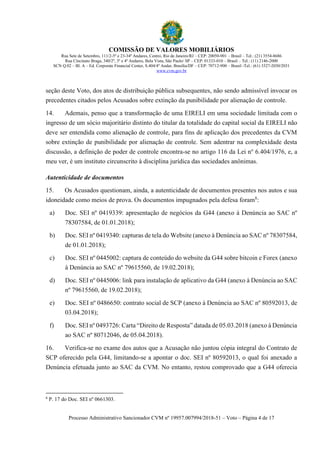 COMISSÃO DE VALORES MOBILIÁRIOS
Rua Sete de Setembro, 111/2-5º e 23-34º Andares, Centro, Rio de Janeiro/RJ – CEP: 20050-901 – Brasil – Tel.: (21) 3554-8686
Rua Cincinato Braga, 340/2º, 3º e 4º Andares, Bela Vista, São Paulo/ SP – CEP: 01333-010 – Brasil – Tel.: (11) 2146-2000
SCN Q.02 – Bl. A – Ed. Corporate Financial Center, S.404/4º Andar, Brasília/DF – CEP: 70712-900 – Brasil -Tel.: (61) 3327-2030/2031
www.cvm.gov.br
Processo Administrativo Sancionador CVM nº 19957.007994/2018-51 – Voto – Página 4 de 17
seção deste Voto, dos atos de distribuição pública subsequentes, não sendo admissível invocar os
precedentes citados pelos Acusados sobre extinção da punibilidade por alienação de controle.
14. Ademais, penso que a transformação de uma EIRELI em uma sociedade limitada com o
ingresso de um sócio majoritário distinto do titular da totalidade do capital social da EIRELI não
deve ser entendida como alienação de controle, para fins de aplicação dos precedentes da CVM
sobre extinção de punibilidade por alienação de controle. Sem adentrar na complexidade desta
discussão, a definição de poder de controle encontra-se no artigo 116 da Lei no
6.404/1976, e, a
meu ver, é um instituto circunscrito à disciplina jurídica das sociedades anônimas.
Autenticidade de documentos
15. Os Acusados questionam, ainda, a autenticidade de documentos presentes nos autos e sua
idoneidade como meios de prova. Os documentos impugnados pela defesa foram8
:
a) Doc. SEI nº 0419339: apresentação de negócios da G44 (anexo à Denúncia ao SAC nº
78307584, de 01.01.2018);
b) Doc. SEI nº 0419340: capturas de tela do Website (anexo à Denúncia ao SAC nº 78307584,
de 01.01.2018);
c) Doc. SEI nº 0445002: captura de conteúdo do website da G44 sobre bitcoin e Forex (anexo
à Denúncia ao SAC nº 79615560, de 19.02.2018);
d) Doc. SEI nº 0445006: link para instalação de aplicativo da G44 (anexo à Denúncia ao SAC
nº 79615560, de 19.02.2018);
e) Doc. SEI nº 0486650: contrato social de SCP (anexo à Denúncia ao SAC nº 80592013, de
03.04.2018);
f) Doc. SEI nº 0493726: Carta “Direito de Resposta” datada de 05.03.2018 (anexo à Denúncia
ao SAC nº 80712046, de 05.04.2018).
16. Verifica-se no exame dos autos que a Acusação não juntou cópia integral do Contrato de
SCP oferecido pela G44, limitando-se a apontar o doc. SEI nº 80592013, o qual foi anexado a
Denúncia efetuada junto ao SAC da CVM. No entanto, restou comprovado que a G44 oferecia
8
P. 17 do Doc. SEI nº 0661303.
 