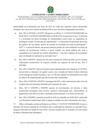 COMISSÃO DE VALORES MOBILIÁRIOS
Rua Sete de Setembro, 111/2-5º e 23-34º Andares, Centro, Rio de Janeiro/RJ – CEP: 20050-901 – Brasil – Tel.: (21) 3554-8686
Rua Cincinato Braga, 340/2º, 3º e 4º Andares, Bela Vista, São Paulo/ SP – CEP: 01333-010 – Brasil – Tel.: (11) 2146-2000
SCN Q.02 – Bl. A – Ed. Corporate Financial Center, S.404/4º Andar, Brasília/DF – CEP: 70712-900 – Brasil -Tel.: (61) 3327-2030/2031
www.cvm.gov.br
Processo Administrativo Sancionador CVM nº 19957.007994/2018-51 – Voto – Página 5 de 17
oportunidade de investimento por meio de SCP em razão dos seguintes outros documentos
constantes dos autos, provenientes da própria G44 ou que não foram impugnados pela defesa:
a) Doc. SEI nº 0578294 e 0579257 (Respostas ao Ofício nº 115/2018/CVM/SMI/GME em
08.08.2018 e 116/2018/CVM/SMI/GME em 08.08.2018), no qual tem-se que “A G44 atua
[...] investindo em inoex (exchange de criptomoedas), assim como, no seguimento de
arbitragem e trader, no mercado de criptomoedas”, “o interessado em participar desse tipo
de negócio, faz sua adesão, através de contrato de sociedade em conta de participação –
SCP” e “a oferta de bitcoin, não possui natureza jurídica de valor mobiliário na feição de
contrato de investimento coletivo, e nesse sentido, sua oferta pública não atrai a
competência da Comissão de Valores Mobiliários”, “não faço captação de investidores
para a realização de operações no mercado Forex”;
b) Doc. SEI nº 0584791: capturas de tela com conteúdo do website da G44, com as mesmas
informações institucionais da empresa contidas nas capturas de tela do doc. SEI nº
0419340;
c) Doc. SEI nº 0584792: Nota de Esclarecimento elaborada pela G44, datada de 21.05.2018,
descrevendo as alterações no quadro social, com a entrada de Saleem Zaheer (indicado
como cônjuge de Joselita Escobar) e que a CVM teria editado Ato Declaratório em razão
de indícios de irregularidades que não haviam sido confirmados;
d) Docs. SEI nº 0584796 e 0584797: mensagem da G44 e vídeo institucional sobre envio de
comprovantes de transações bancárias para aquisição de cotas;
e) Docs. SEI nº 0584799 e 0584798: pacotes de investimentos em bitcoins e vídeo
institucional mostrando como investir, inclusive mencionando que, anteriormente, os
pagamentos eram feitos em reais e passaram, posteriormente, a ser feitos em bitcoins;
f) Doc. SEI nº 0584807: conteúdo do perfil da G44 no LinkedIn em 24.08.2018, ratificando
as informações institucionais sobre a empresa contidas nos outros documentos dos autos.
17. Sobre a afirmação contida na Resposta ao Ofício nº 116/2018/CVM/SMI/GME de que os
acusados não faziam captação de investidores para a realização de operações no mercado Forex,
alegação feita antes da edição da Stop Order, convém ressaltar que os acusados, em suas razões
de defesa, afirmaram que (destaquei):
 