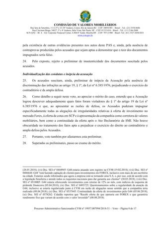 COMISSÃO DE VALORES MOBILIÁRIOS
Rua Sete de Setembro, 111/2-5º e 23-34º Andares, Centro, Rio de Janeiro/RJ – CEP: 20050-901 – Brasil – Tel.: (21) 3554-8686
Rua Cincinato Braga, 340/2º, 3º e 4º Andares, Bela Vista, São Paulo/ SP – CEP: 01333-010 – Brasil – Tel.: (11) 2146-2000
SCN Q.02 – Bl. A – Ed. Corporate Financial Center, S.404/4º Andar, Brasília/DF – CEP: 70712-900 – Brasil -Tel.: (61) 3327-2030/2031
www.cvm.gov.br
Processo Administrativo Sancionador CVM nº 19957.007994/2018-51 – Voto – Página 8 de 17
pela existência de outras evidências presentes nos autos deste PAS e, ainda, pela ausência de
contraprovas produzidas pelos acusados que sejam aptas a demonstrar que o teor dos documentos
impugnados seria falso.
24. Pelo exposto, rejeito a preliminar de inautenticidade dos documentos suscitada pelos
acusados.
Individualização das condutas e inépcia da acusação
25. Os acusados suscitam, ainda, preliminar de inépcia da Acusação pela ausência de
discriminação das infrações ao artigo 19, § 1º, da Lei nº 6.385/1976, prejudicando o exercício do
contraditório e da ampla defesa.
26. Como detalho a seguir neste voto, ao apreciar o mérito do caso, entendo que a Acusação
logrou descrever adequadamente quais fatos foram violadores do § 1º do artigo 19 da Lei no
6.385/1976 e que, ao apresentar as razões de defesa, os Acusados puderam impugnar
especificadamente todas as alegações de irregularidades relativas à oferta de investimento no
mercado Forex, à oferta de cotas em SCP e à apresentação da companhia como corretora de valores
mobiliários, bem como a continuidade da oferta após o Ato Declaratório da SMI. Não houve
obscuridade no tratamento dos fatos apta a prejudicar o exercício do direito ao contraditório e
ampla defesa pelos Acusados.
27. Portanto, voto também por afastarmos esta preliminar.
28. Superadas as preliminares, passo ao exame do mérito.
(26.01.2018); (vi) Doc. SEI nº 0444945: G44 estaria atuando sem registro na CVM (19.02.2018); (vii) Doc. SEI nº
0486644: G44 "está fazendo captação de clientes para investimentos em FOREX, inclusive com mais de um escritório
na cidade. Estamos sendo informados que agora a empresa está se tornando uma S.A. e, por isso, está de acordo com
a legislação brasileira e atende todos os requisitos nacionais para dar garantia aos clientes" (30.03.2018); (viii) Doc.
SEI nº 0510005: G44 estaria oferecendo investimentos com retorno de 12% ao mês, com indícios de esquema de
pirâmide financeira (05.04.2018); (ix) Doc. SEI nº 0493725: Questionamentos sobre a regularidade da atuação da
G44, inclusive se estaria regularizada junto à CVM em razão de alegações nesse sentido que a companhia teria
realizado (09.04.2018); (x) Doc. SEI nº 0537645: Continuidade da oferta de investimentos pela G44 (05.06.2018);
(xi) Doc. SEI nº 0578262: Cidadão reportou que "Recebi oferta de que operaria em FOREX e que garantiria
rendimento fixo que variam de acordo com o valor 'investido'".(08.08.2018).
 
