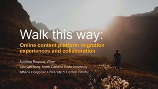 Walk this way:
Online content platform migration
experiences and collaboration
Matthew Ragucci, Wiley
Xiaoyan Song, North Carolina State University
Athena Hoeppner, University of Central Florida
 
