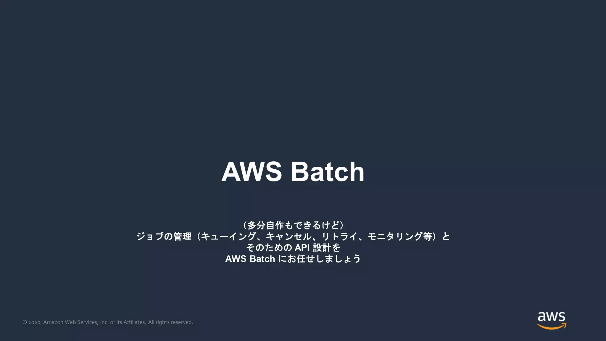 © 2020, Amazon Web Services, Inc. or its Affiliates. All rights reserved.
AWS Batch
（多分自作もできるけど）
ジョブの管理（キューイング、キャンセル、リトライ、モニタリング等）と
そのための API 設計を
AWS Batch にお任せしましょう
 