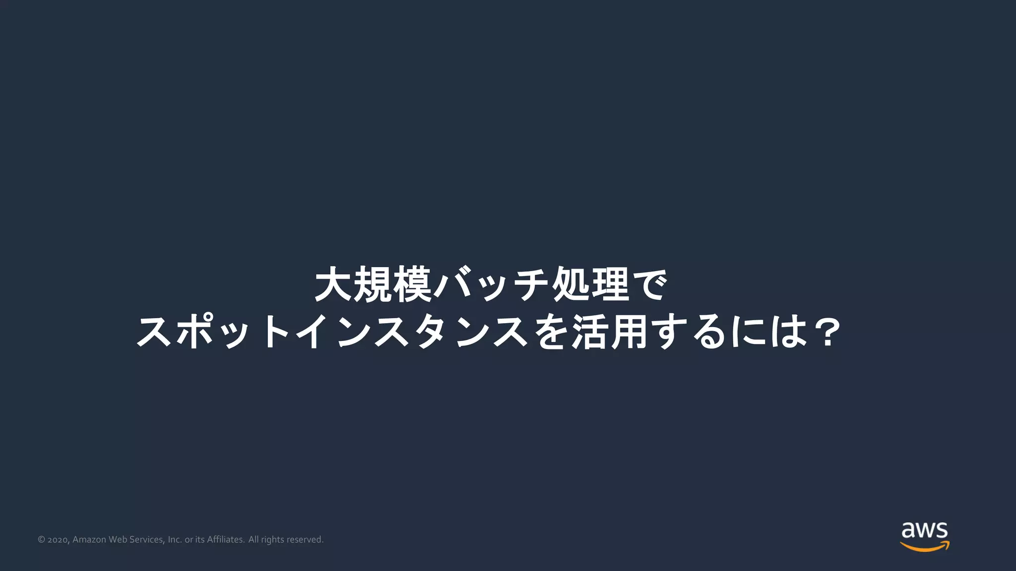 © 2020, Amazon Web Services, Inc. or its Affiliates. All rights reserved.
大規模バッチ処理で
スポットインスタンスを活用するには？
 