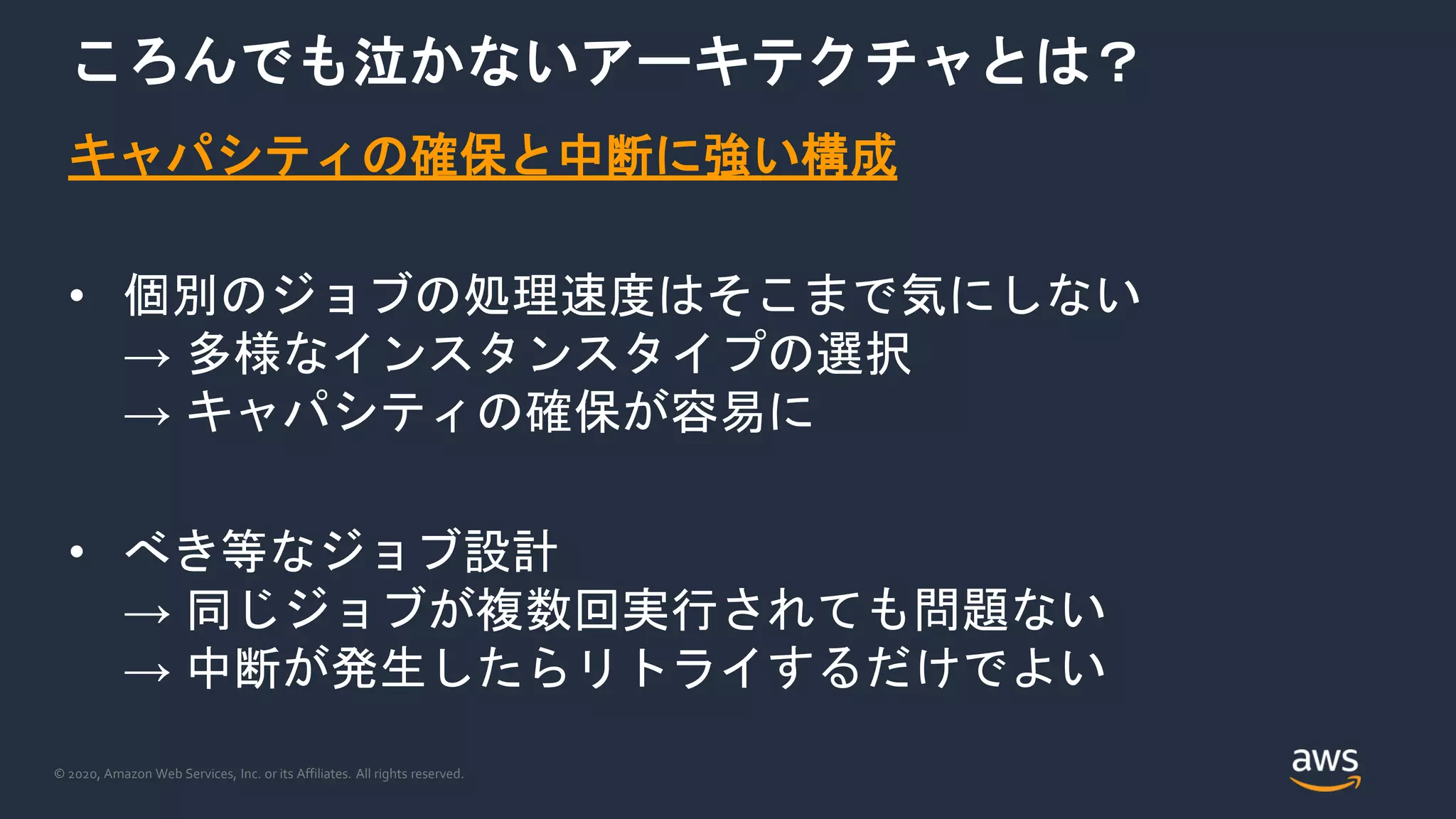 © 2020, Amazon Web Services, Inc. or its Affiliates. All rights reserved.
ころんでも泣かないアーキテクチャとは？
キャパシティの確保と中断に強い構成
• 個別のジョブの処理速度はそこまで気にしない
→ 多様なインスタンスタイプの選択
→ キャパシティの確保が容易に
• べき等なジョブ設計
→ 同じジョブが複数回実行されても問題ない
→ 中断が発生したらリトライするだけでよい
 