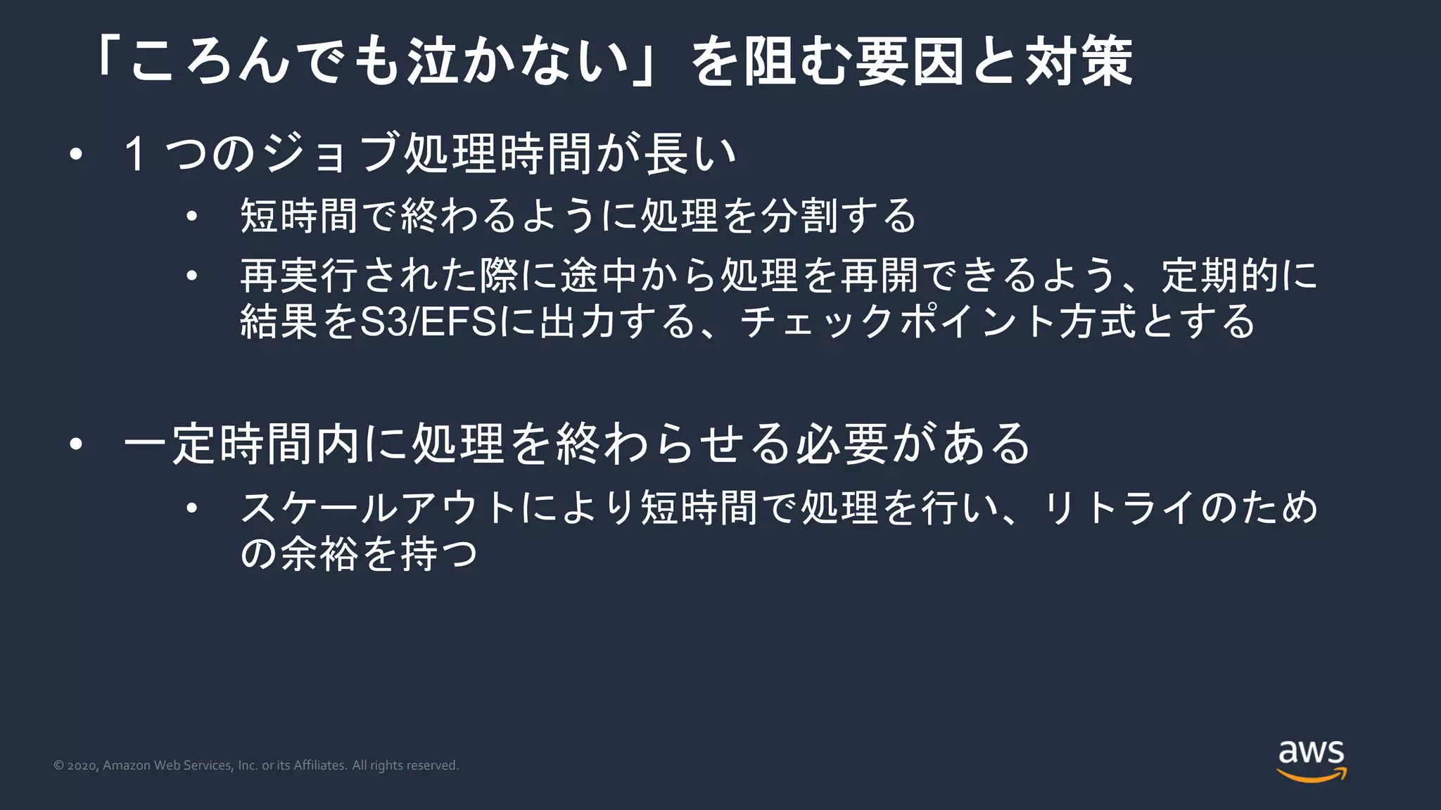 © 2020, Amazon Web Services, Inc. or its Affiliates. All rights reserved.
「ころんでも泣かない」を阻む要因と対策
• 1 つのジョブ処理時間が長い
• 短時間で終わるように処理を分割する
• 再実行された際に途中から処理を再開できるよう、定期的に
結果をS3/EFSに出力する、チェックポイント方式とする
• 一定時間内に処理を終わらせる必要がある
• スケールアウトにより短時間で処理を行い、リトライのため
の余裕を持つ
 