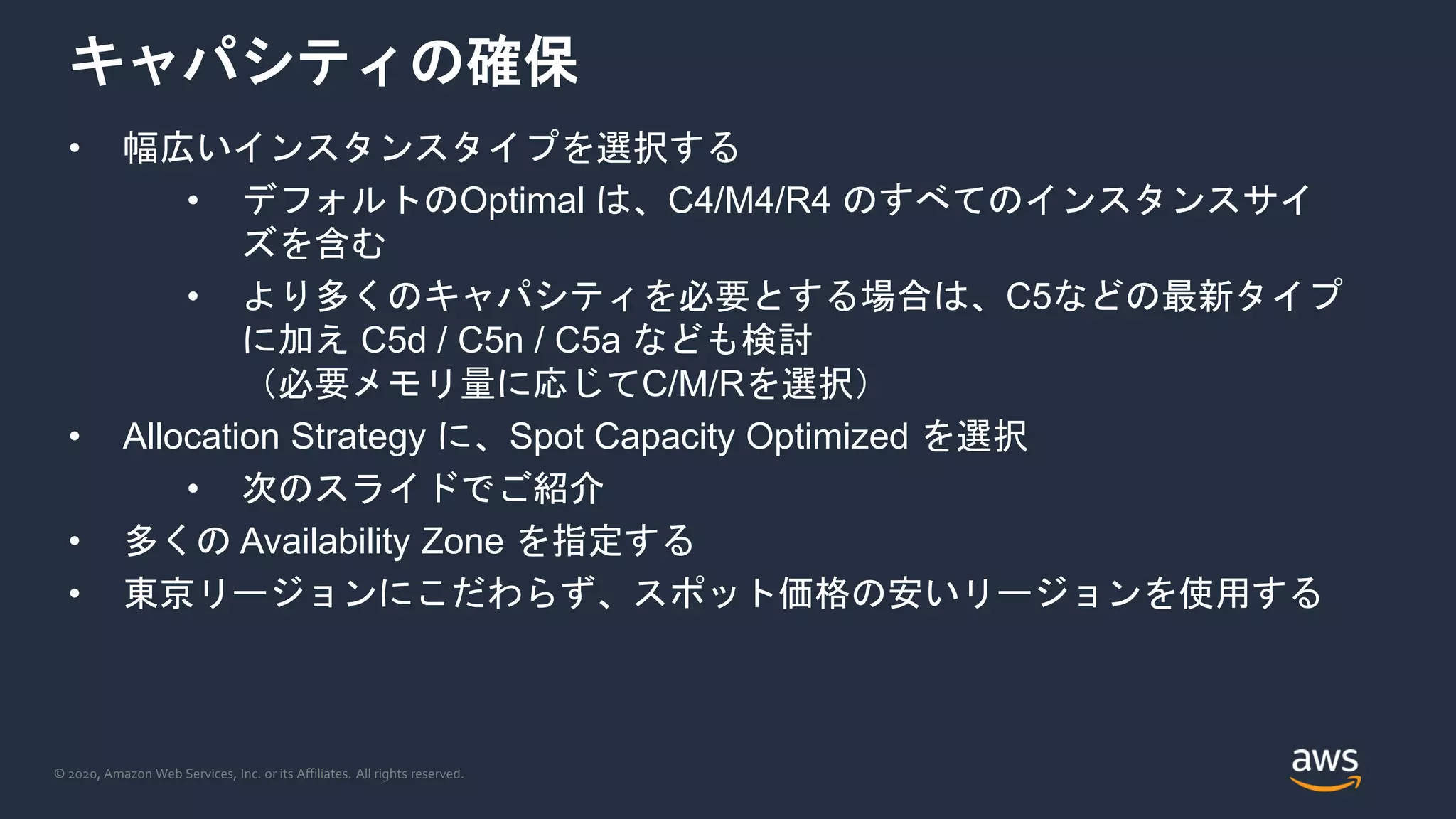 © 2020, Amazon Web Services, Inc. or its Affiliates. All rights reserved.
キャパシティの確保
• 幅広いインスタンスタイプを選択する
• デフォルトのOptimal は、C4/M4/R4 のすべてのインスタンスサイ
ズを含む
• より多くのキャパシティを必要とする場合は、C5などの最新タイプ
に加え C5d / C5n / C5a なども検討
（必要メモリ量に応じてC/M/Rを選択）
• Allocation Strategy に、Spot Capacity Optimized を選択
• 次のスライドでご紹介
• 多くの Availability Zone を指定する
• 東京リージョンにこだわらず、スポット価格の安いリージョンを使用する
 