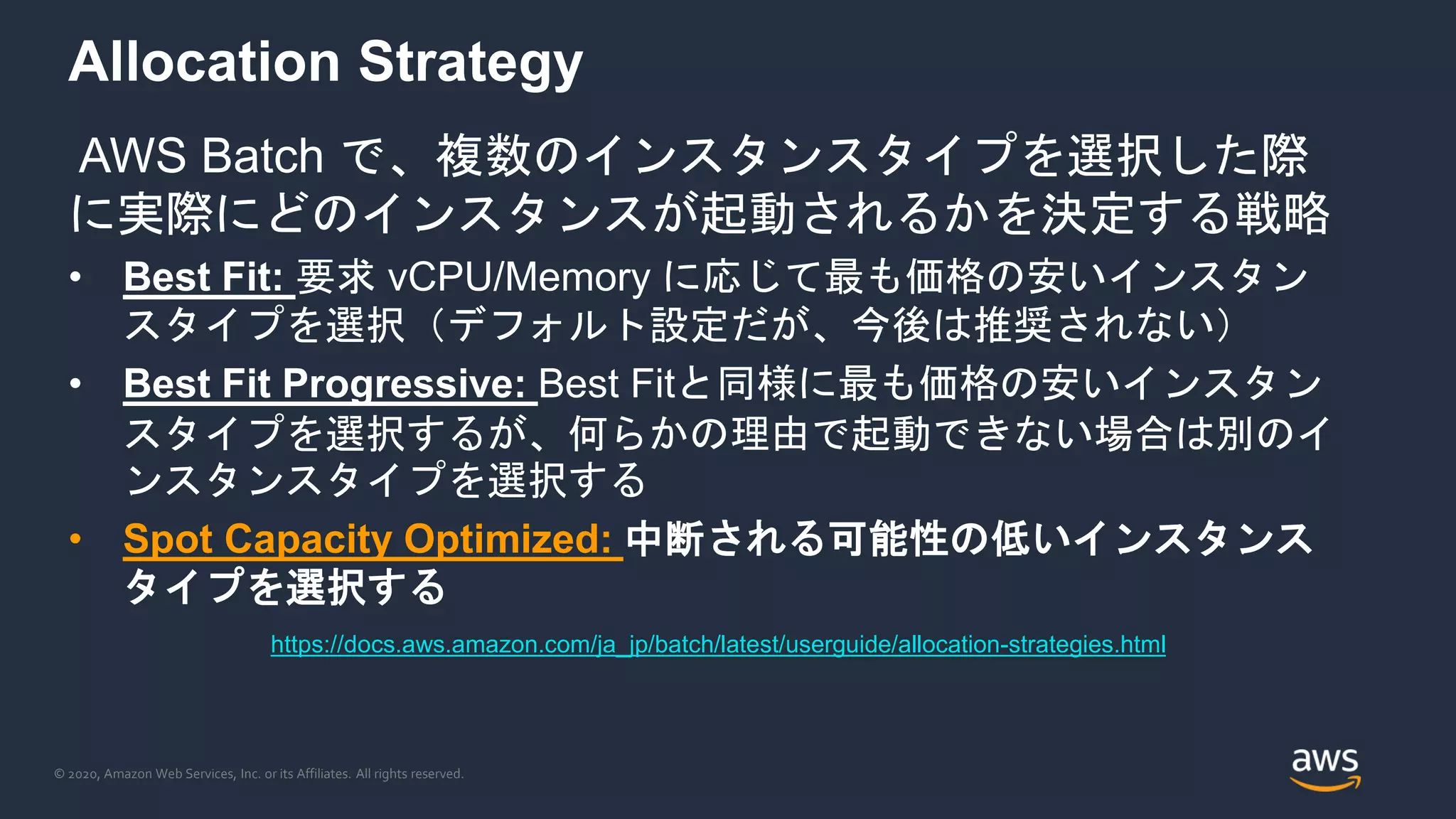 © 2020, Amazon Web Services, Inc. or its Affiliates. All rights reserved.
Allocation Strategy
AWS Batch で、複数のインスタンスタイプを選択した際
に実際にどのインスタンスが起動されるかを決定する戦略
• Best Fit: 要求 vCPU/Memory に応じて最も価格の安いインスタン
スタイプを選択（デフォルト設定だが、今後は推奨されない）
• Best Fit Progressive: Best Fitと同様に最も価格の安いインスタン
スタイプを選択するが、何らかの理由で起動できない場合は別のイ
ンスタンスタイプを選択する
• Spot Capacity Optimized: 中断される可能性の低いインスタンス
タイプを選択する
https://docs.aws.amazon.com/ja_jp/batch/latest/userguide/allocation-strategies.html
 