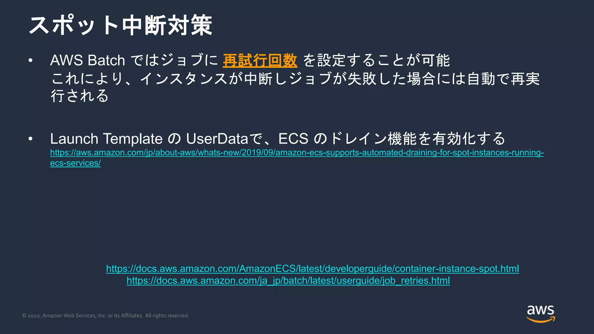 © 2020, Amazon Web Services, Inc. or its Affiliates. All rights reserved.
スポット中断対策
• AWS Batch ではジョブに 再試行回数 を設定することが可能
これにより、インスタンスが中断しジョブが失敗した場合には自動で再実
行される
• Launch Template の UserDataで、ECS のドレイン機能を有効化する
https://aws.amazon.com/jp/about-aws/whats-new/2019/09/amazon-ecs-supports-automated-draining-for-spot-instances-running-
ecs-services/
https://docs.aws.amazon.com/AmazonECS/latest/developerguide/container-instance-spot.html
https://docs.aws.amazon.com/ja_jp/batch/latest/userguide/job_retries.html
 