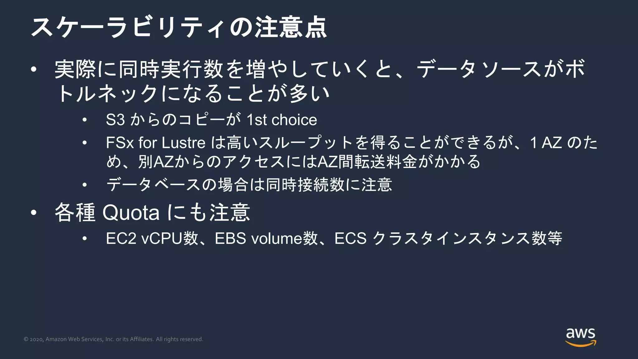 © 2020, Amazon Web Services, Inc. or its Affiliates. All rights reserved.
スケーラビリティの注意点
• 実際に同時実行数を増やしていくと、データソースがボ
トルネックになることが多い
• S3 からのコピーが 1st choice
• FSx for Lustre は高いスループットを得ることができるが、1 AZ のた
め、別AZからのアクセスにはAZ間転送料金がかかる
• データベースの場合は同時接続数に注意
• 各種 Quota にも注意
• EC2 vCPU数、EBS volume数、ECS クラスタインスタンス数等
 