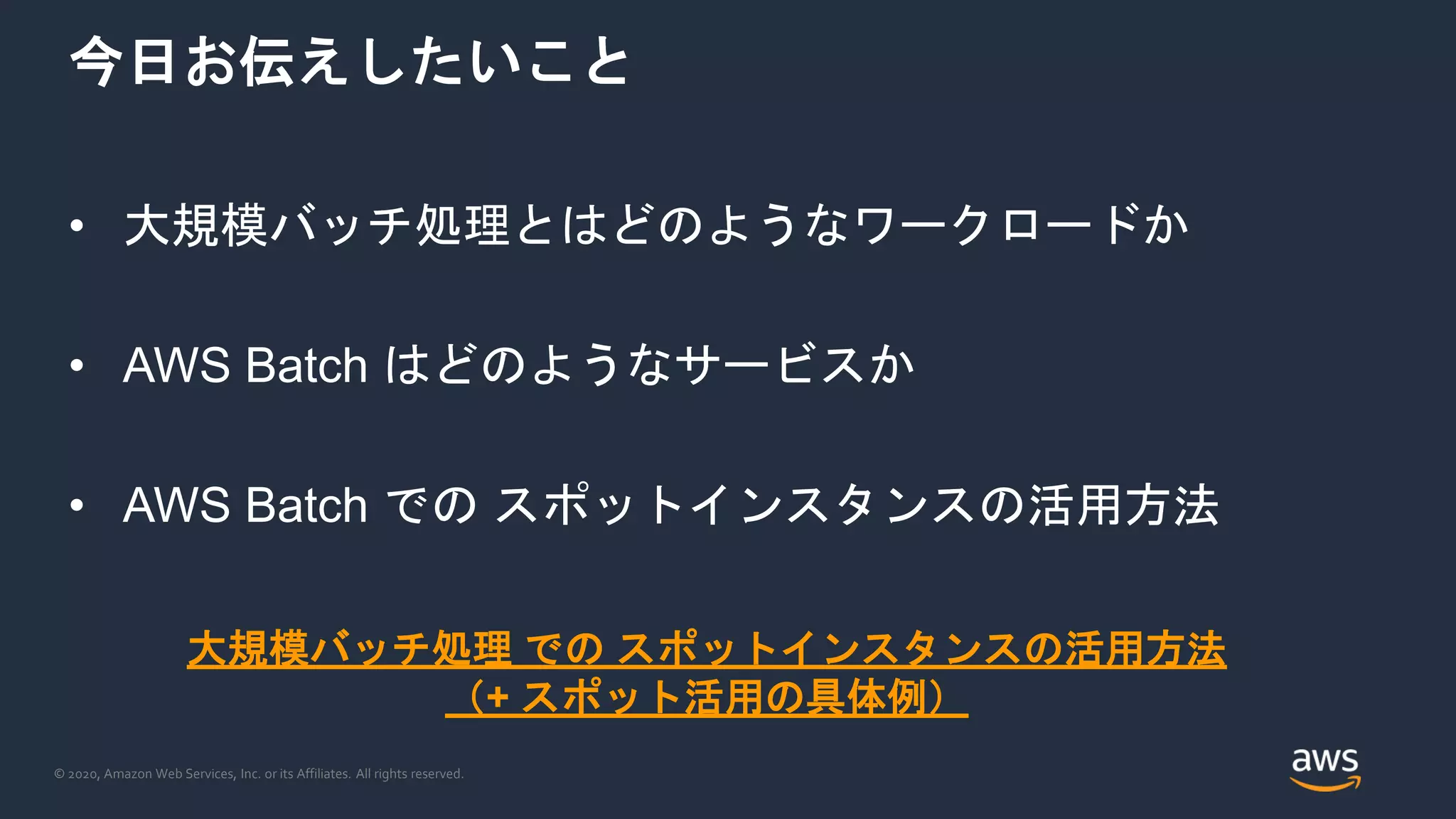 © 2020, Amazon Web Services, Inc. or its Affiliates. All rights reserved.
今日お伝えしたいこと
• 大規模バッチ処理とはどのようなワークロードか
• AWS Batch はどのようなサービスか
• AWS Batch での スポットインスタンスの活用方法
大規模バッチ処理 での スポットインスタンスの活用方法
（+ スポット活用の具体例）
 