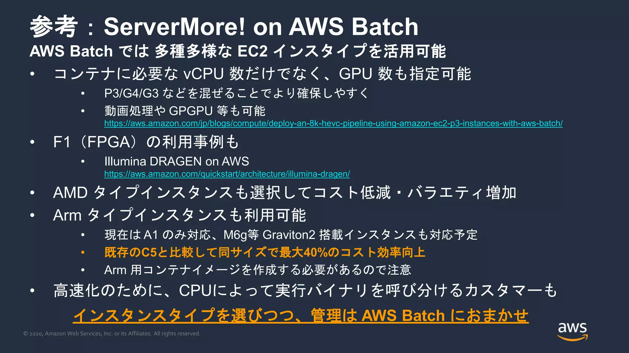 © 2020, Amazon Web Services, Inc. or its Affiliates. All rights reserved.
参考：ServerMore! on AWS Batch
AWS Batch では 多種多様な EC2 インスタイプを活用可能
• コンテナに必要な vCPU 数だけでなく、GPU 数も指定可能
• P3/G4/G3 などを混ぜることでより確保しやすく
• 動画処理や GPGPU 等も可能
https://aws.amazon.com/jp/blogs/compute/deploy-an-8k-hevc-pipeline-using-amazon-ec2-p3-instances-with-aws-batch/
• F1（FPGA）の利用事例も
• Illumina DRAGEN on AWS
https://aws.amazon.com/quickstart/architecture/illumina-dragen/
• AMD タイプインスタンスも選択してコスト低減・バラエティ増加
• Arm タイプインスタンスも利用可能
• 現在は A1 のみ対応、M6g等 Graviton2 搭載インスタンスも対応予定
• 既存のC5と比較して同サイズで最大40%のコスト効率向上
• Arm 用コンテナイメージを作成する必要があるので注意
• 高速化のために、CPUによって実行バイナリを呼び分けるカスタマーも
インスタンスタイプを選びつつ、管理は AWS Batch におまかせ
 
