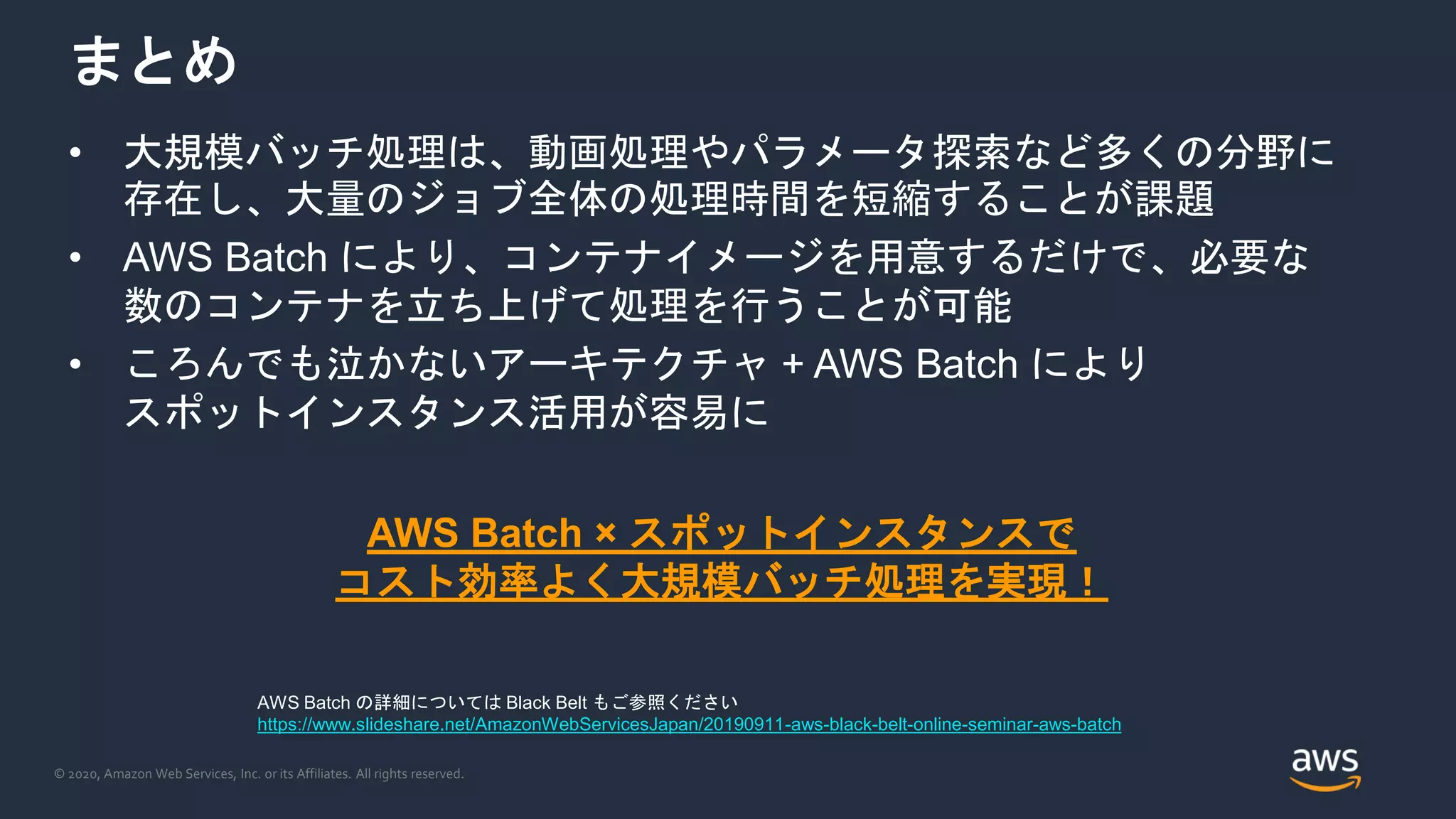 © 2020, Amazon Web Services, Inc. or its Affiliates. All rights reserved.
まとめ
• 大規模バッチ処理は、動画処理やパラメータ探索など多くの分野に
存在し、大量のジョブ全体の処理時間を短縮することが課題
• AWS Batch により、コンテナイメージを用意するだけで、必要な
数のコンテナを立ち上げて処理を行うことが可能
• ころんでも泣かないアーキテクチャ + AWS Batch により
スポットインスタンス活用が容易に
AWS Batch × スポットインスタンスで
コスト効率よく大規模バッチ処理を実現！
AWS Batch の詳細については Black Belt もご参照ください
https://www.slideshare.net/AmazonWebServicesJapan/20190911-aws-black-belt-online-seminar-aws-batch
 