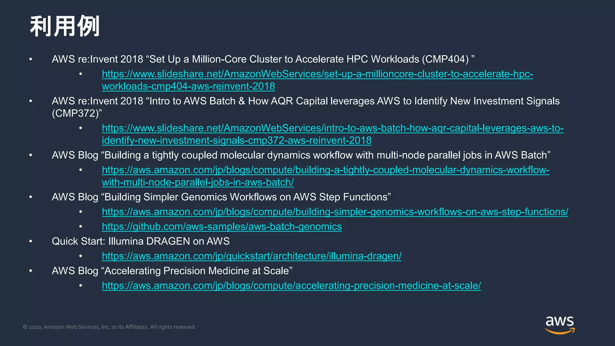© 2020, Amazon Web Services, Inc. or its Affiliates. All rights reserved.
利用例
• AWS re:Invent 2018 “Set Up a Million-Core Cluster to Accelerate HPC Workloads (CMP404) ”
• https://www.slideshare.net/AmazonWebServices/set-up-a-millioncore-cluster-to-accelerate-hpc-
workloads-cmp404-aws-reinvent-2018
• AWS re:Invent 2018 “Intro to AWS Batch & How AQR Capital leverages AWS to Identify New Investment Signals
(CMP372)”
• https://www.slideshare.net/AmazonWebServices/intro-to-aws-batch-how-aqr-capital-leverages-aws-to-
identify-new-investment-signals-cmp372-aws-reinvent-2018
• AWS Blog “Building a tightly coupled molecular dynamics workflow with multi-node parallel jobs in AWS Batch”
• https://aws.amazon.com/jp/blogs/compute/building-a-tightly-coupled-molecular-dynamics-workflow-
with-multi-node-parallel-jobs-in-aws-batch/
• AWS Blog “Building Simpler Genomics Workflows on AWS Step Functions”
• https://aws.amazon.com/jp/blogs/compute/building-simpler-genomics-workflows-on-aws-step-functions/
• https://github.com/aws-samples/aws-batch-genomics
• Quick Start: Illumina DRAGEN on AWS
• https://aws.amazon.com/jp/quickstart/architecture/illumina-dragen/
• AWS Blog “Accelerating Precision Medicine at Scale”
• https://aws.amazon.com/jp/blogs/compute/accelerating-precision-medicine-at-scale/
 