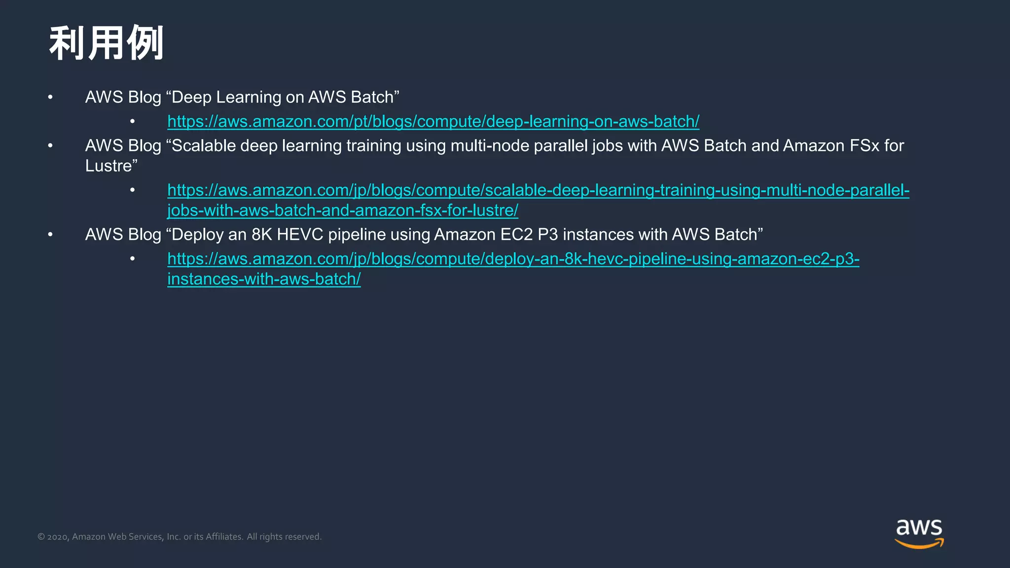 © 2020, Amazon Web Services, Inc. or its Affiliates. All rights reserved.
利用例
• AWS Blog “Deep Learning on AWS Batch”
• https://aws.amazon.com/pt/blogs/compute/deep-learning-on-aws-batch/
• AWS Blog “Scalable deep learning training using multi-node parallel jobs with AWS Batch and Amazon FSx for
Lustre”
• https://aws.amazon.com/jp/blogs/compute/scalable-deep-learning-training-using-multi-node-parallel-
jobs-with-aws-batch-and-amazon-fsx-for-lustre/
• AWS Blog “Deploy an 8K HEVC pipeline using Amazon EC2 P3 instances with AWS Batch”
• https://aws.amazon.com/jp/blogs/compute/deploy-an-8k-hevc-pipeline-using-amazon-ec2-p3-
instances-with-aws-batch/
 