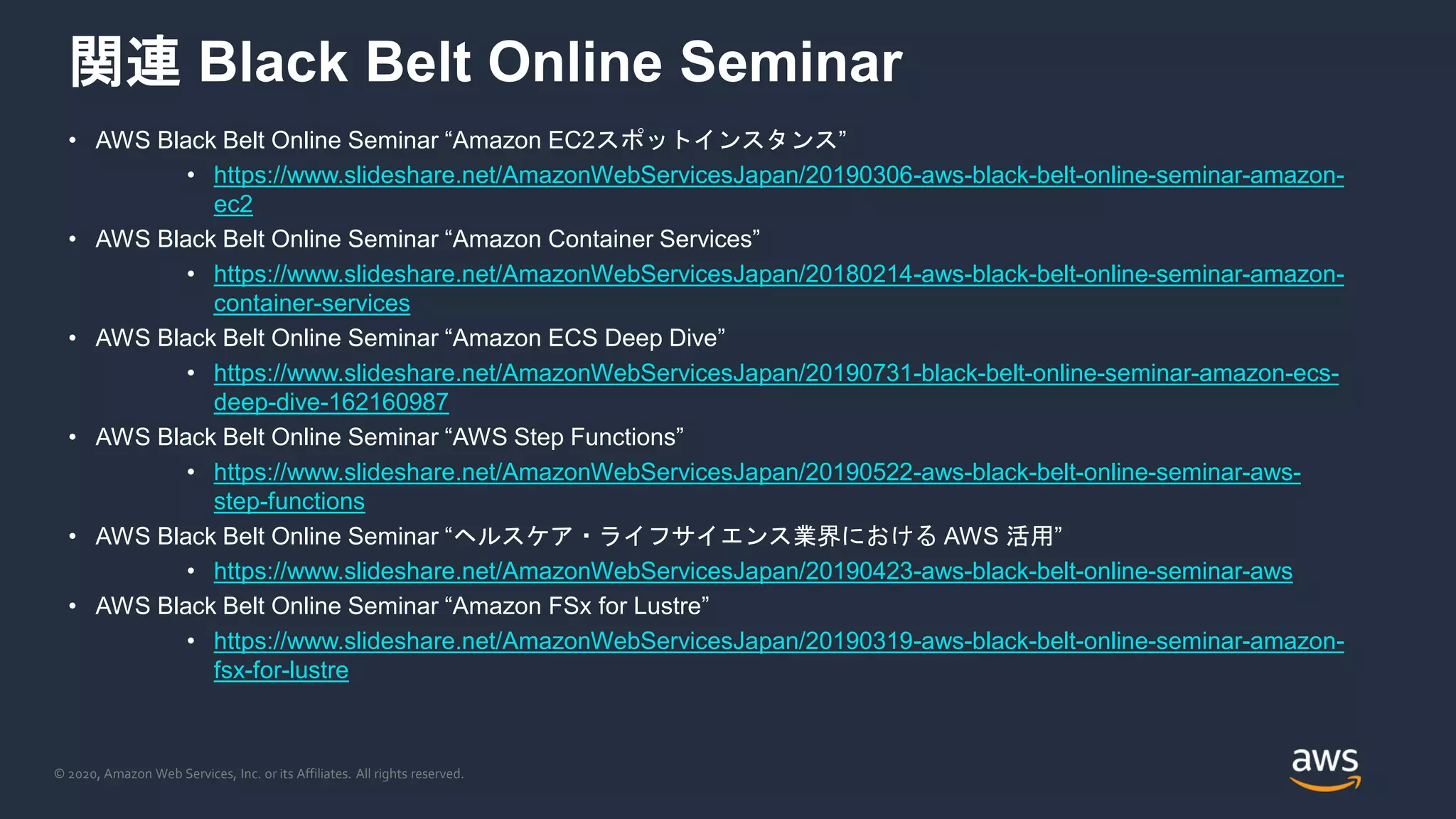 © 2020, Amazon Web Services, Inc. or its Affiliates. All rights reserved.
関連 Black Belt Online Seminar
• AWS Black Belt Online Seminar “Amazon EC2スポットインスタンス”
• https://www.slideshare.net/AmazonWebServicesJapan/20190306-aws-black-belt-online-seminar-amazon-
ec2
• AWS Black Belt Online Seminar “Amazon Container Services”
• https://www.slideshare.net/AmazonWebServicesJapan/20180214-aws-black-belt-online-seminar-amazon-
container-services
• AWS Black Belt Online Seminar “Amazon ECS Deep Dive”
• https://www.slideshare.net/AmazonWebServicesJapan/20190731-black-belt-online-seminar-amazon-ecs-
deep-dive-162160987
• AWS Black Belt Online Seminar “AWS Step Functions”
• https://www.slideshare.net/AmazonWebServicesJapan/20190522-aws-black-belt-online-seminar-aws-
step-functions
• AWS Black Belt Online Seminar “ヘルスケア・ライフサイエンス業界における AWS 活用”
• https://www.slideshare.net/AmazonWebServicesJapan/20190423-aws-black-belt-online-seminar-aws
• AWS Black Belt Online Seminar “Amazon FSx for Lustre”
• https://www.slideshare.net/AmazonWebServicesJapan/20190319-aws-black-belt-online-seminar-amazon-
fsx-for-lustre
 