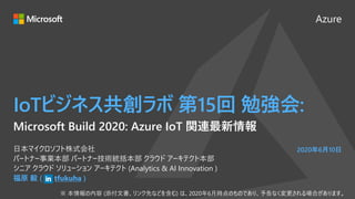 Azure
2020年6月10日
IoTビジネス共創ラボ 第15回 勉強会:
福原 毅 ( tfukuha )
日本マイクロソフト株式会社
パートナー事業本部 パートナー技術統括本部 クラウド アーキテクト本部
シニア クラウド ソリューション アーキテクト (Analytics & AI Innovation )
Microsoft Build 2020: Azure IoT 関連最新情報
 