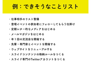 • 仕事相手のリスト整備
• 登壇イベントの参加者にフォローしてもらう仕掛け
• 定期レター的なメディアをはじめる
• メールマガジンをはじめる
• 年１回の交流会を開催する
• 先輩・専門家とイベントを開催する
• ウェブサイトをリニューアルする
• スライドコンテンツの格納ルールをつくる
• スライド専門のTwitterアカウントをつくる
例：できそうなことリスト
 