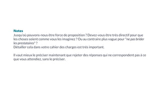 Notes
Jusqu’où pouvons-nous être force de proposition ? Devez-vous être très directif pour que
les choses soient comme vous les imaginez ? Ou au contraire plus vague pour "ne pas brider
les prestataires" ?
Détailler cela dans votre cahier des charges est très important.
Il vaut mieux le préciser maintenant que rejeter des réponses qui ne correspondent pas à ce
que vous attendiez, sans le préciser.
 