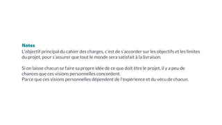Notes
L’objectif principal du cahier des charges, c’est de s’accorder sur les objectifs et les limites
du projet, pour s’assurer que tout le monde sera satisfait à la livraison.
Si on laisse chacun se faire sa propre idée de ce que doit être le projet, il y a peu de
chances que ces visions personnelles concordent.
Parce que ces visions personnelles dépendent de l’expérience et du vécu de chacun.
 