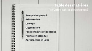 Pourquoi ce projet ?
Présentation
Cadrage
Organisation
Fonctionnalités et contenus
Prestation attendue
Après la mise en ligne
Table des matières
(de votre cahier des charges)
 