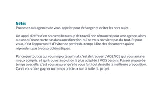 Notes
Proposez aux agences de vous appeler pour échanger et éviter les hors sujet.
Un appel d’offre c’est souvent beaucoup de travail non rémunéré pour une agence, alors
autant qu’on ne parte pas dans une direction qui ne vous convient pas du tout. Et pour
vous, c’est l’opportunité d’éviter de perdre du temps à lire des documents qui ne
répondent pas à vos problématiques.
Parce que tout ce qui vous importe au final, c'est de trouver L'AGENCE qui vous aura le
mieux compris, et qui trouve la solution la plus adaptée à VOS besoins. Passer un peu de
temps avec elle, c'est vous assurer qu'elle vous fait tout de suite la meilleure proposition.
Ça va vous faire gagner un temps précieux sur la suite du projet.
 