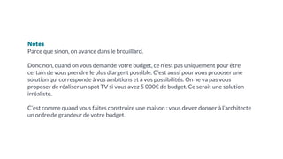 Notes
Parce que sinon, on avance dans le brouillard.
Donc non, quand on vous demande votre budget, ce n’est pas uniquement pour être
certain de vous prendre le plus d’argent possible. C’est aussi pour vous proposer une
solution qui corresponde à vos ambitions et à vos possibilités. On ne va pas vous
proposer de réaliser un spot TV si vous avez 5 000€ de budget. Ce serait une solution
irréaliste.
C’est comme quand vous faites construire une maison : vous devez donner à l’architecte
un ordre de grandeur de votre budget.
 
