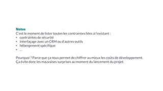 Notes
C’est le moment de lister toutes les contraintes liées à l’existant :
• contraintes de sécurité
• interfaçage avec un CRM ou d’autres outils
• hébergement spécifique
• …
Pourquoi ? Parce que ça nous permet de chiffrer au mieux les coûts de développement.
Ça évite donc les mauvaises surprises au moment du lancement du projet.
 