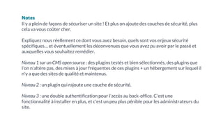 Notes
Il y a plein de façons de sécuriser un site ! Et plus on ajoute des couches de sécurité, plus
cela va vous coûter cher.
Expliquez nous réellement ce dont vous avez besoin, quels sont vos enjeux sécurité
spécifiques… et éventuellement les déconvenues que vous avez pu avoir par le passé et
auxquelles vous souhaitez remédier.
Niveau 1 sur un CMS open source : des plugins testés et bien sélectionnés, des plugins que
l'on n'altère pas, des mises à jour fréquentes de ces plugins + un hébergement sur lequel il
n'y a que des sites de qualité et maintenus.
Niveau 2 : un plugin qui rajoute une couche de sécurité.
Niveau 3 : une double authentification pour l'accès au back-office. C'est une
fonctionnalité à installer en plus, et c'est un peu plus pénible pour les administrateurs du
site.
 