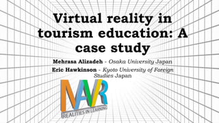 Virtual reality in
tourism education: A
case study
Mehrasa Alizadeh - Osaka University Japan
Eric Hawkinson - Kyoto University of Foreign
Studies Japan
1
 
