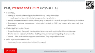Copyright © 2019, Oracle and/or its affiliates. All rights reserved. |
Past, Present and Future (MySQL HA)
• In the Past,
– Setting up Replication topology was done manually, taking many steps
• including user management, restoring backups, configuring replication...
– MySQL offered the technical pieces, leaving it up to the user to setup an (always customized) architecture
– This requires technical components ... bringing lot's of work for DBA's and experts, who spent their time
automating
• 2016 - MySQL InnoDB Cluster
– Group Replication: Automatic membership changes, network partition handling, consistency...
– Shell to provide a powerful interface that helps in automating an integrating all components
– InnoDB CLONE to automatically provision members, fully integrated in InnoDB
• 2020 - MySQL InnoDB Replicaset
– ‘classic', 'asynchronous' Replication based Solution, fully integrated
14
 