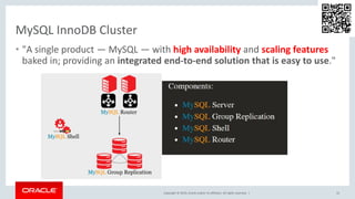 Copyright © 2019, Oracle and/or its affiliates. All rights reserved. |
MySQL InnoDB Cluster
• "A single product — MySQL — with high availability and scaling features
baked in; providing an integrated end-to-end solution that is easy to use."
15
 