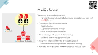 Copyright © 2019, Oracle and/or its affiliates. All rights reserved. |
MySQL Router
Transparent Access to Database Arch.
– "provide transparent routing between your application and back-end
MySQL Servers"
• Transparent client connection routing
– Load balancing
– Application connection failover
– Little to no configuration needed
• Stateless design offers easy HA client routing
– Router as part of the application stack
• Integration into InnoDB Cluster & InnoDB ReplicaSet
– Understands Group Replication & Replication topology
• Currently TCP Port each for PRIMARY and NON-PRIMARY traffic
18
 