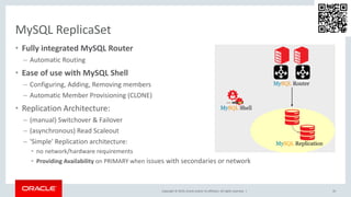 Copyright © 2019, Oracle and/or its affiliates. All rights reserved. |
MySQL ReplicaSet
• Fully integrated MySQL Router
– Automatic Routing
• Ease of use with MySQL Shell
– Configuring, Adding, Removing members
– Automatic Member Provisioning (CLONE)
• Replication Architecture:
– (manual) Switchover & Failover
– (asynchronous) Read Scaleout
– 'Simple' Replication architecture:
• no network/hardware requirements
• Providing Availability on PRIMARY when issues with secondaries or network
20
 