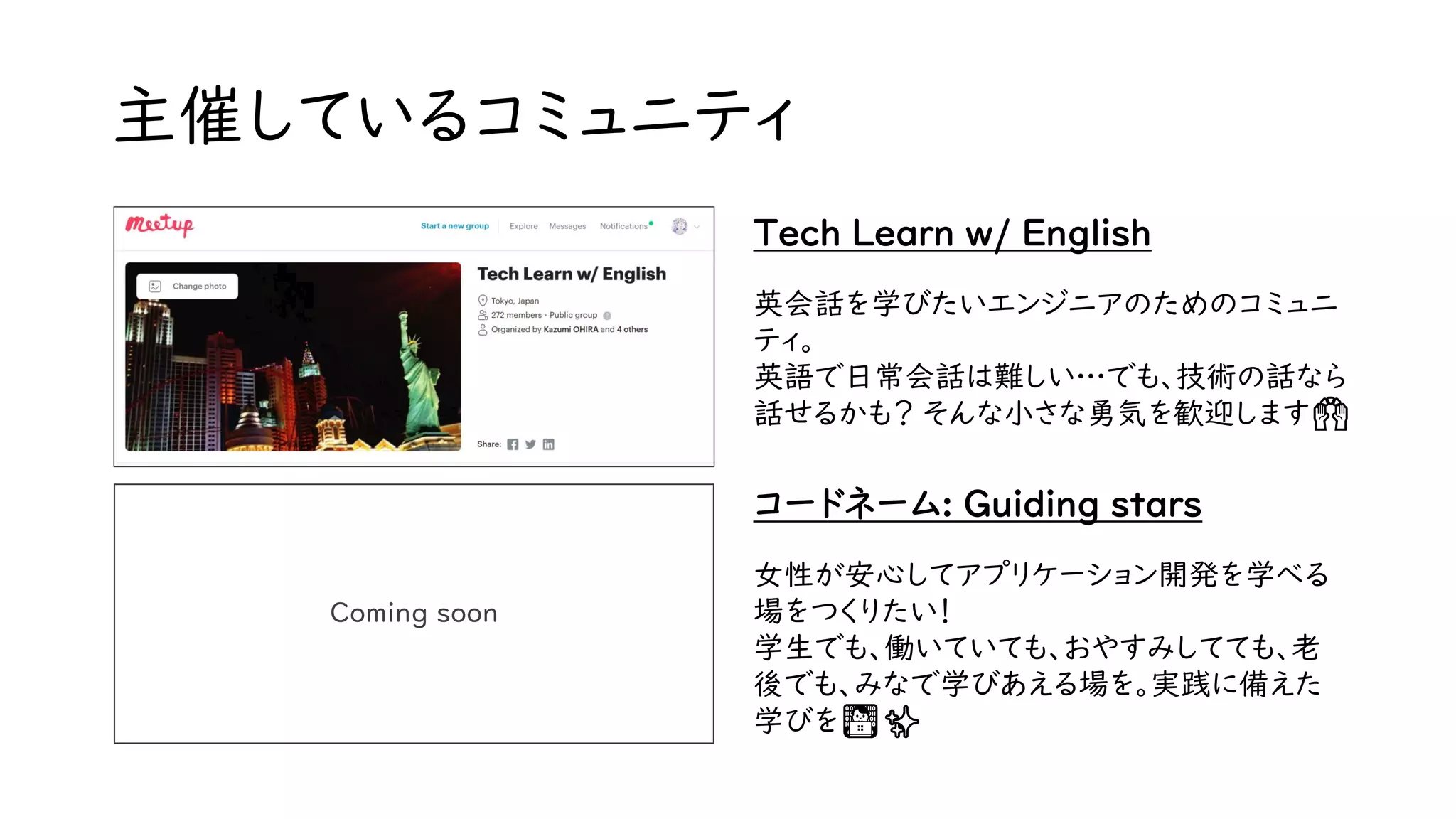 主催しているコミュニティ
Tech Learn w/ English
英会話を学びたいエンジニアのためのコミュニ
ティ。
英語で日常会話は難しい…でも、技術の話なら
話せるかも？ そんな小さな勇気を歓迎します🙌
Coming soon
コードネーム: Guiding stars
女性が安心してアプリケーション開発を学べる
場をつくりたい！
学生でも、働いていても、おやすみしてても、老
後でも、みなで学びあえる場を。実践に備えた
学びを👨‍💻✨
 