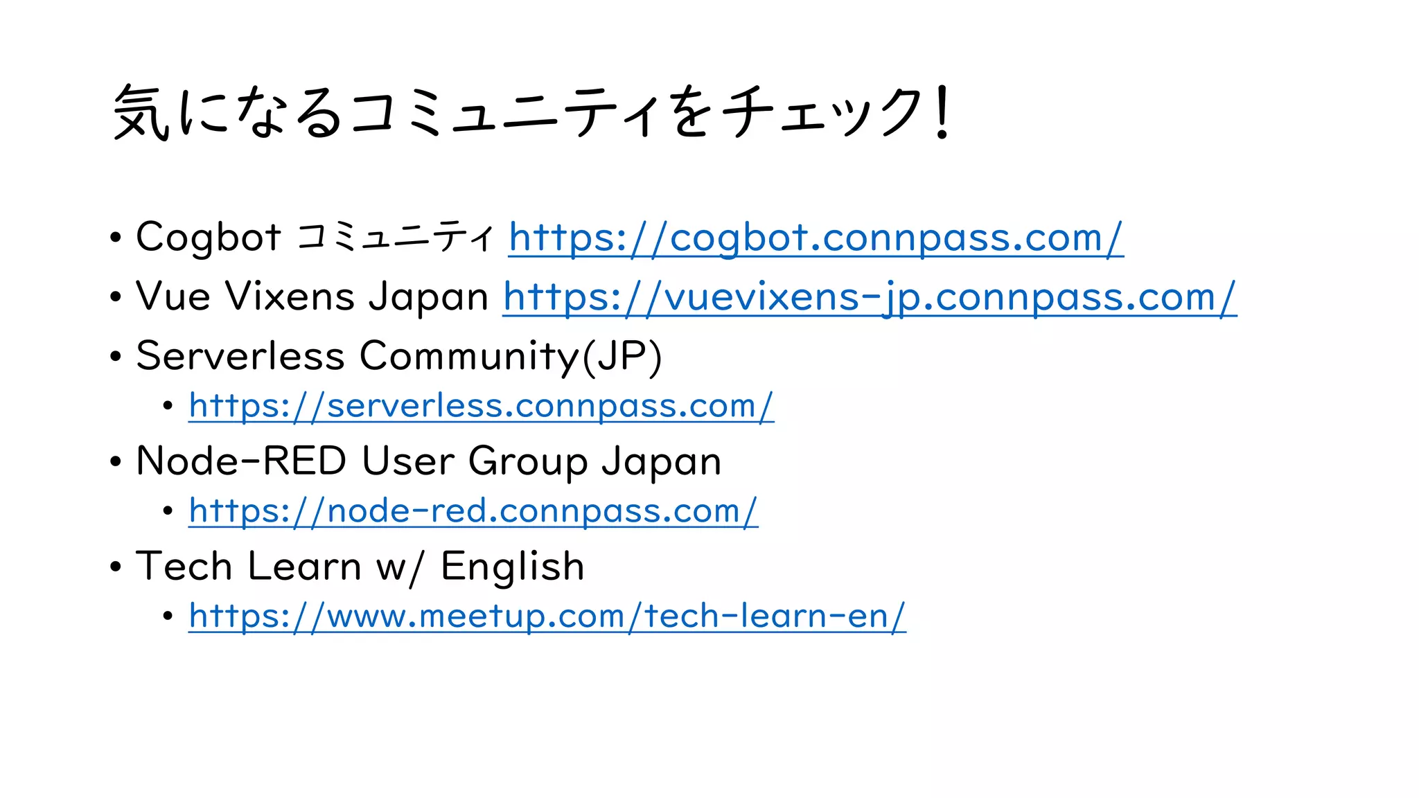気になるコミュニティをチェック！
• Cogbot コミュニティ https://cogbot.connpass.com/
• Vue Vixens Japan https://vuevixens-jp.connpass.com/
• Serverless Community(JP)
• https://serverless.connpass.com/
• Node-RED User Group Japan
• https://node-red.connpass.com/
• Tech Learn w/ English
• https://www.meetup.com/tech-learn-en/
 